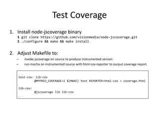 Test Coverage
1. Install node-jscoverage binary
$ git clone https://github.com/visionmedia/node-jscoverage.git
$ ./configure && make && make install
2. Adjust Makefile to:
– invoke jscoverage on source to produce instrumented version
– run mocha on instrumented source with html-cov reporter to ourput coverage report.
...
test-cov: lib-cov
@MYPROJ_COVERAGE=1 $(MAKE) test REPORTER=html-cov > coverage.html
lib-cov:
@jscoverage lib lib-cov
...
 