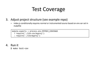 Test Coverage
3. Adjust project structure (see example repo)
– index.js conditionally requires normal or instrumented source based on env var set in
makefile
module.exports = process.env.MYPROJ_COVERAGE
? require('./lib-cov/myproj')
: require('./lib/myproj')
4. Run it
$ make test-cov
 