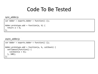 Code To Be Tested
var Adder = exports.Adder = function() {};
Adder.prototype.add = function(a, b) {
return a + b;
};
sync_adder.js
var Adder = exports.Adder = function() {};
Adder.prototype.add = function(a, b, callback) {
setTimeout(function() {
callback(a + b);
}, 100);
};
async_adder.js
 