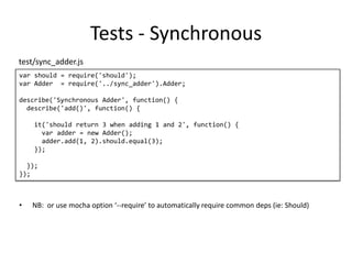 Tests - Synchronous
var should = require('should');
var Adder = require('../sync_adder').Adder;
describe('Synchronous Adder', function() {
describe('add()', function() {
it('should return 3 when adding 1 and 2', function() {
var adder = new Adder();
adder.add(1, 2).should.equal(3);
});
});
});
test/sync_adder.js
• NB: or use mocha option ‘--require’ to automatically require common deps (ie: Should)
 