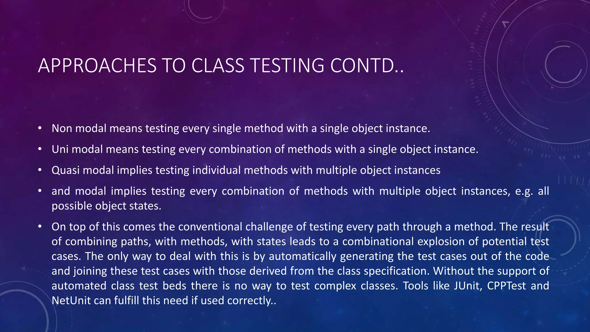 APPROACHES TO CLASS TESTING CONTD..
• Non modal means testing every single method with a single object instance.
• Uni modal means testing every combination of methods with a single object instance.
• Quasi modal implies testing individual methods with multiple object instances
• and modal implies testing every combination of methods with multiple object instances, e.g. all
possible object states.
• On top of this comes the conventional challenge of testing every path through a method. The result
of combining paths, with methods, with states leads to a combinational explosion of potential test
cases. The only way to deal with this is by automatically generating the test cases out of the code
and joining these test cases with those derived from the class specification. Without the support of
automated class test beds there is no way to test complex classes. Tools like JUnit, CPPTest and
NetUnit can fulfill this need if used correctly..
 