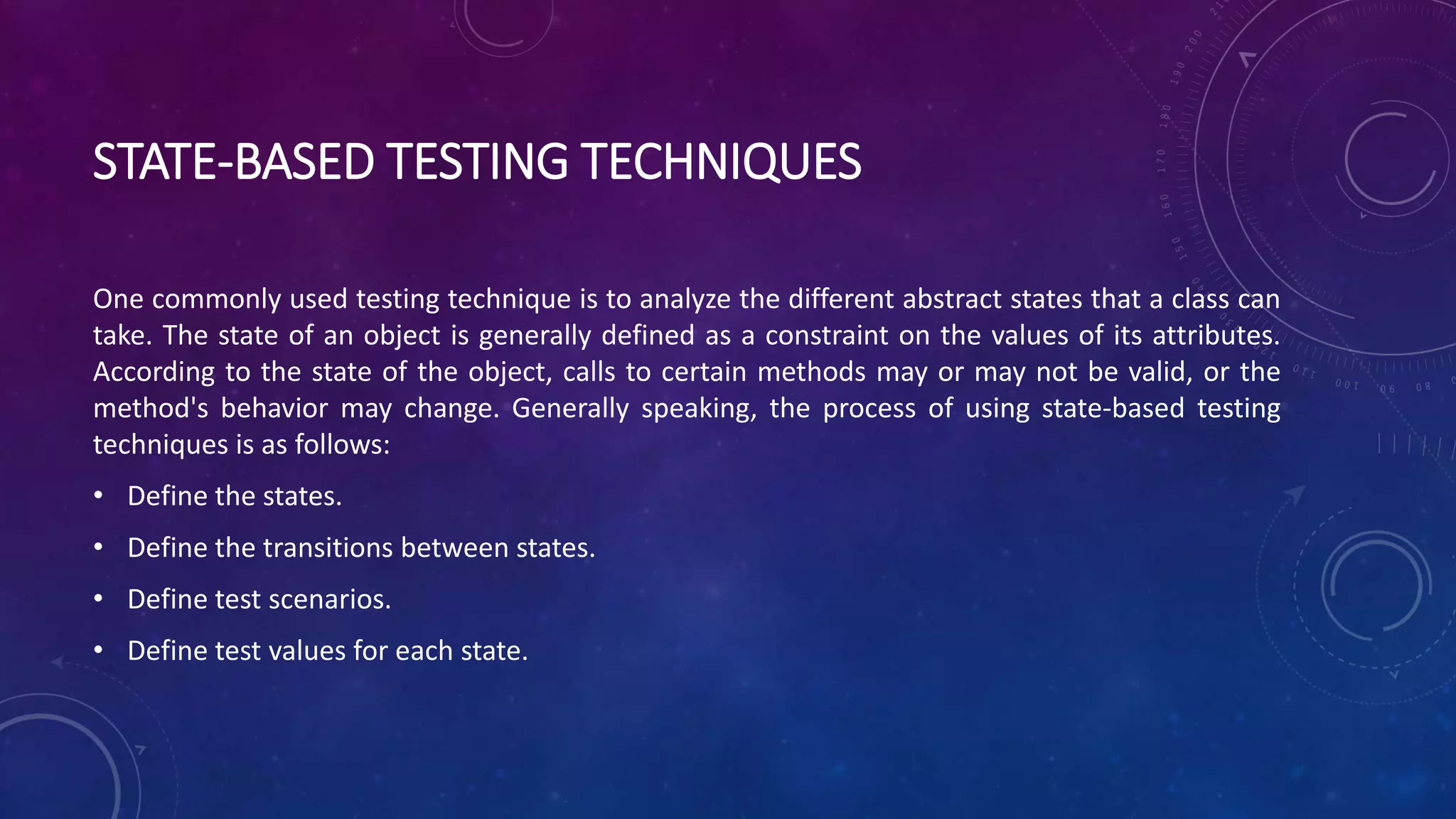 STATE-BASED TESTING TECHNIQUES
One commonly used testing technique is to analyze the different abstract states that a class can
take. The state of an object is generally defined as a constraint on the values of its attributes.
According to the state of the object, calls to certain methods may or may not be valid, or the
method's behavior may change. Generally speaking, the process of using state-based testing
techniques is as follows:
• Define the states.
• Define the transitions between states.
• Define test scenarios.
• Define test values for each state.
 