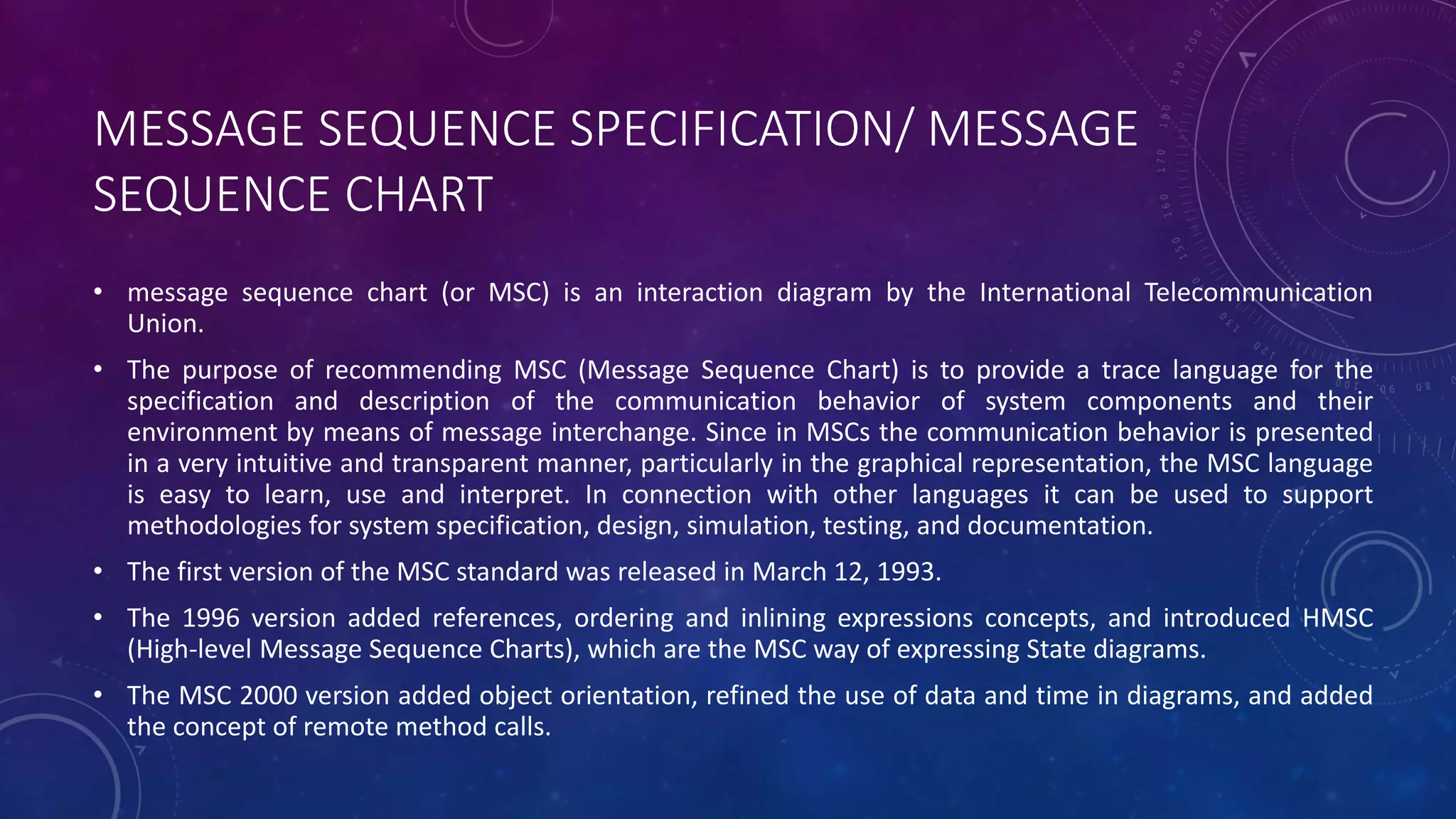 MESSAGE SEQUENCE SPECIFICATION/ MESSAGE
SEQUENCE CHART
• message sequence chart (or MSC) is an interaction diagram by the International Telecommunication
Union.
• The purpose of recommending MSC (Message Sequence Chart) is to provide a trace language for the
specification and description of the communication behavior of system components and their
environment by means of message interchange. Since in MSCs the communication behavior is presented
in a very intuitive and transparent manner, particularly in the graphical representation, the MSC language
is easy to learn, use and interpret. In connection with other languages it can be used to support
methodologies for system specification, design, simulation, testing, and documentation.
• The first version of the MSC standard was released in March 12, 1993.
• The 1996 version added references, ordering and inlining expressions concepts, and introduced HMSC
(High-level Message Sequence Charts), which are the MSC way of expressing State diagrams.
• The MSC 2000 version added object orientation, refined the use of data and time in diagrams, and added
the concept of remote method calls.
 
