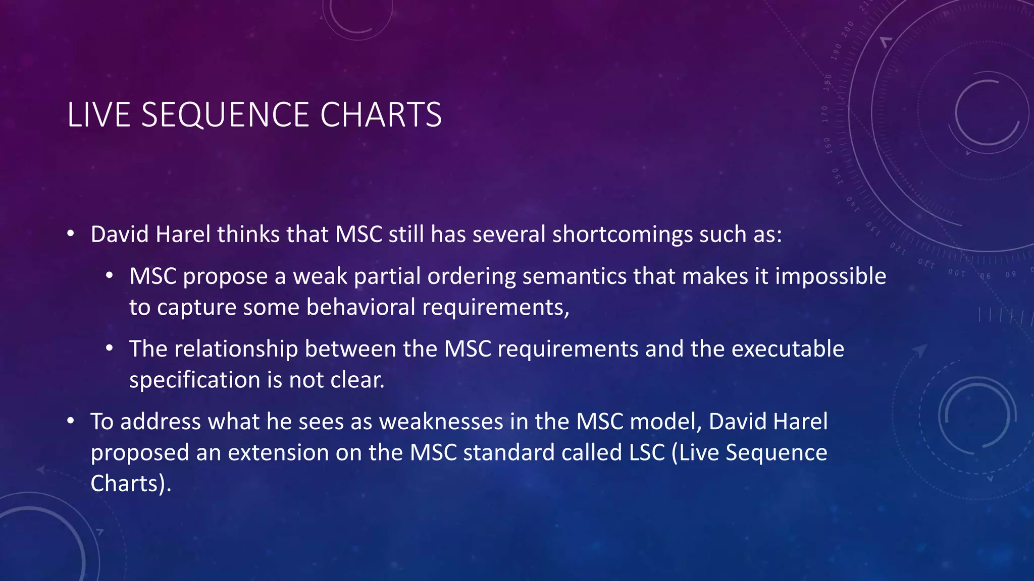 LIVE SEQUENCE CHARTS
• David Harel thinks that MSC still has several shortcomings such as:
• MSC propose a weak partial ordering semantics that makes it impossible
to capture some behavioral requirements,
• The relationship between the MSC requirements and the executable
specification is not clear.
• To address what he sees as weaknesses in the MSC model, David Harel
proposed an extension on the MSC standard called LSC (Live Sequence
Charts).
 