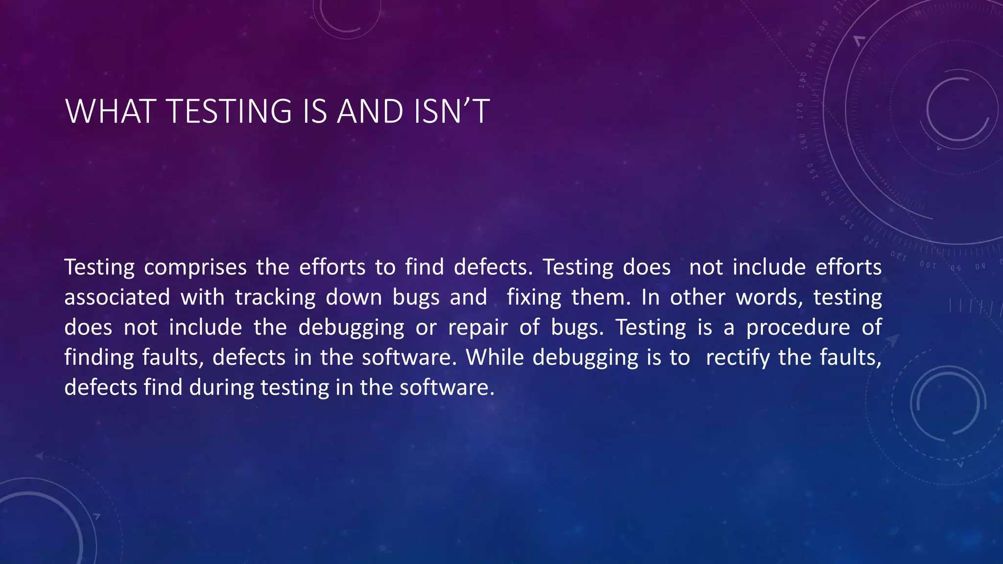 WHAT TESTING IS AND ISN’T
Testing comprises the efforts to find defects. Testing does not include efforts
associated with tracking down bugs and fixing them. In other words, testing
does not include the debugging or repair of bugs. Testing is a procedure of
finding faults, defects in the software. While debugging is to rectify the faults,
defects find during testing in the software.
 