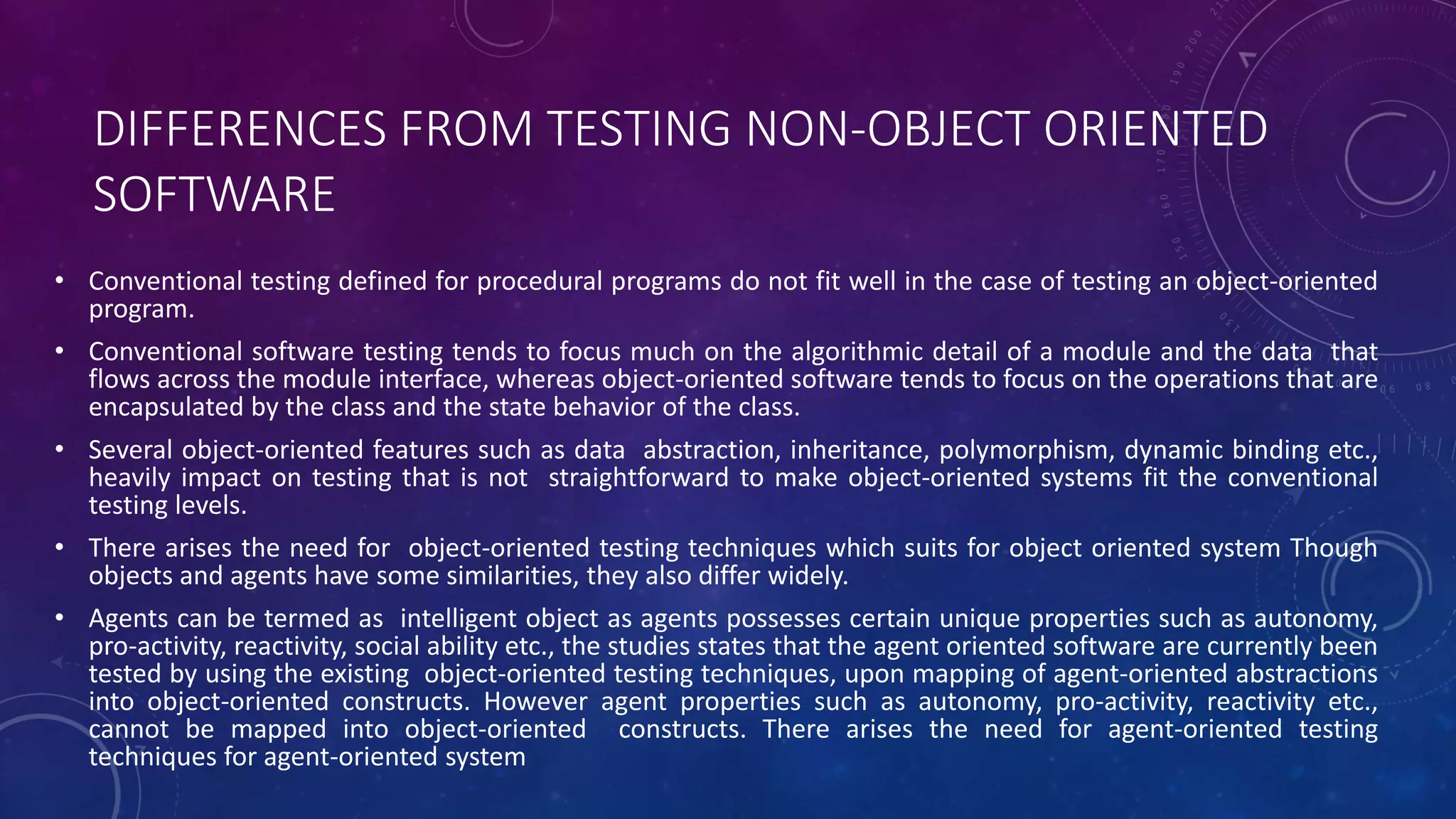 DIFFERENCES FROM TESTING NON-OBJECT ORIENTED
SOFTWARE
• Conventional testing defined for procedural programs do not fit well in the case of testing an object-oriented
program.
• Conventional software testing tends to focus much on the algorithmic detail of a module and the data that
flows across the module interface, whereas object-oriented software tends to focus on the operations that are
encapsulated by the class and the state behavior of the class.
• Several object-oriented features such as data abstraction, inheritance, polymorphism, dynamic binding etc.,
heavily impact on testing that is not straightforward to make object-oriented systems fit the conventional
testing levels.
• There arises the need for object-oriented testing techniques which suits for object oriented system Though
objects and agents have some similarities, they also differ widely.
• Agents can be termed as intelligent object as agents possesses certain unique properties such as autonomy,
pro-activity, reactivity, social ability etc., the studies states that the agent oriented software are currently been
tested by using the existing object-oriented testing techniques, upon mapping of agent-oriented abstractions
into object-oriented constructs. However agent properties such as autonomy, pro-activity, reactivity etc.,
cannot be mapped into object-oriented constructs. There arises the need for agent-oriented testing
techniques for agent-oriented system
 
