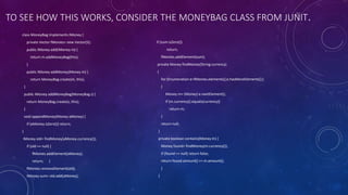 TO SEE HOW THIS WORKS, CONSIDER THE MONEYBAG CLASS FROM JUNIT.
class MoneyBag implements IMoney {
private Vector fMonies= new Vector(5);
public IMoney add(IMoney m) {
return m.addMoneyBag(this);
}
public IMoney addMoney(Money m) {
return MoneyBag.create(m, this);
}
public IMoney addMoneyBag(MoneyBag s) {
return MoneyBag.create(s, this);
}
void appendMoney(Money aMoney) {
if (aMoney.isZero()) return;
}
IMoney old= findMoney(aMoney.currency());
if (old == null) {
fMonies.addElement(aMoney);
return; }
fMonies.removeElement(old);
IMoney sum= old.add(aMoney);
if (sum.isZero())
return;
fMonies.addElement(sum);
private Money findMoney(String currency)
{
for (Enumeration e=fMonies.elements();e.hasMoreElements();)
{
Money m= (Money) e.nextElement();
if (m.currency().equals(currency))
return m;
}
return null;
}
private boolean contains(Money m) {
Money found= findMoney(m.currency());
if (found == null) return false;
return found.amount() == m.amount();
}
}
 