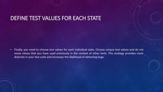 DEFINE TEST VALUES FOR EACH STATE
• Finally, you need to choose test values for each individual state. Choose unique test values and do not
reuse values that you have used previously in the context of other tests. This strategy provides more
diversity in your test suite and increases the likelihood of detecting bugs.
 