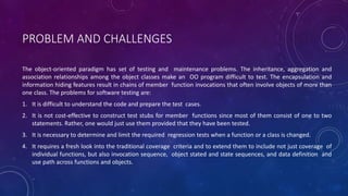 PROBLEM AND CHALLENGES
The object-oriented paradigm has set of testing and maintenance problems. The inheritance, aggregation and
association relationships among the object classes make an OO program difficult to test. The encapsulation and
information hiding features result in chains of member function invocations that often involve objects of more than
one class. The problems for software testing are:
1. It is difficult to understand the code and prepare the test cases.
2. It is not cost-effective to construct test stubs for member functions since most of them consist of one to two
statements. Rather, one would just use them provided that they have been tested.
3. It is necessary to determine and limit the required regression tests when a function or a class is changed.
4. It requires a fresh look into the traditional coverage criteria and to extend them to include not just coverage of
individual functions, but also invocation sequence, object stated and state sequences, and data definition and
use path across functions and objects.
 