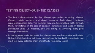 TESTING OBJECT–ORIENTED CLASSES
• This fact is demonstrated by the different approaches to testing classes.
Classes contain methods and object instances. Each object instance
represents another state. The methods may also have multiple paths through
them, for instance in the case of decision statements and loops. In testing
procedural units, i.e. modules, one was aiming at traversing every path
through the module.
• In testing object-oriented units, i.e. classes, one also has to deal with state.
Not only that, but since individual methods can be invoked from outside, one
must test every potential chain of methods, from entry to exit.
 
