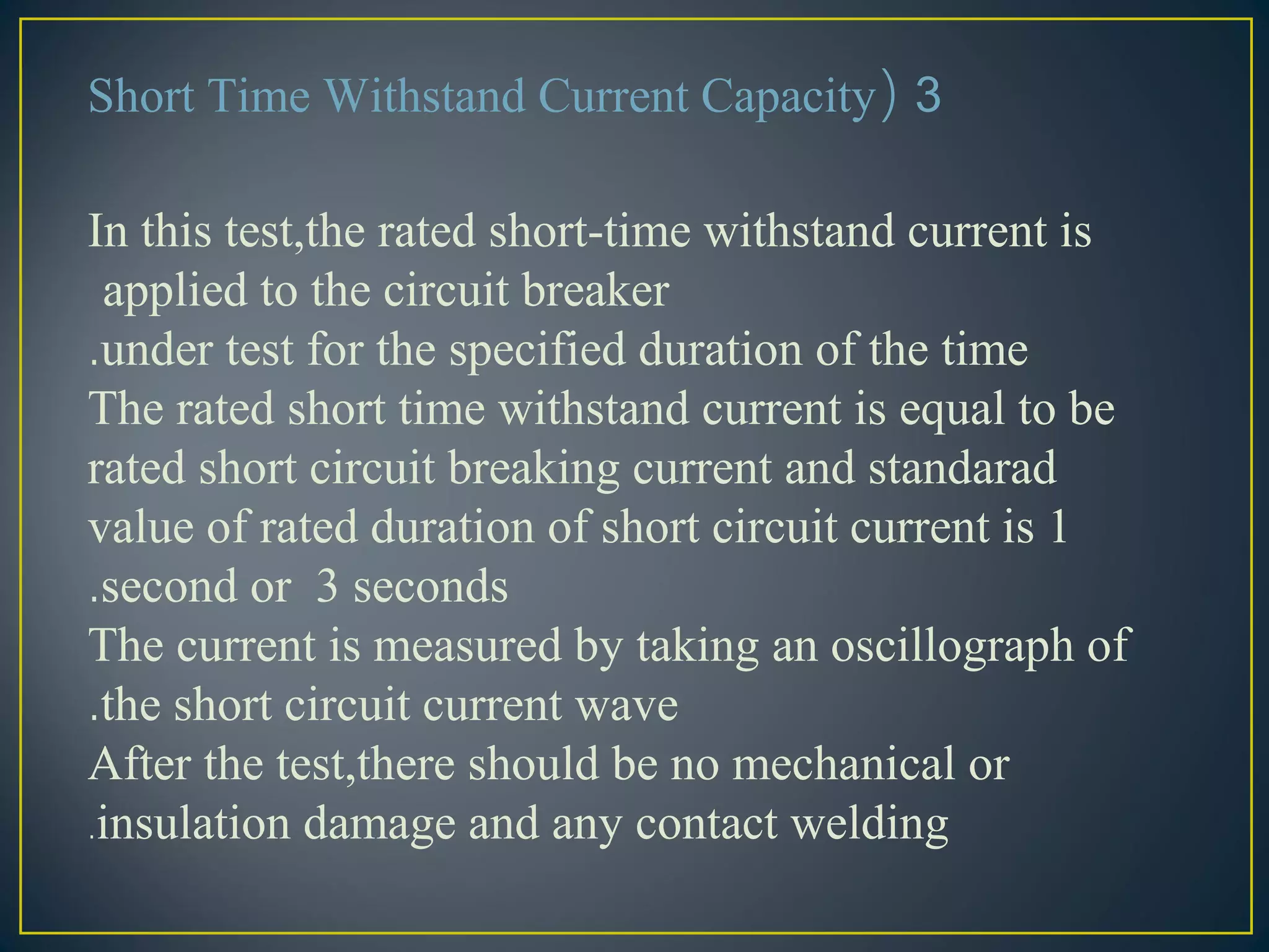 3(Short Time Withstand Current Capacity
In this test,the rated short-time withstand current is
applied to the circuit breaker
under test for the specified duration of the time.
The rated short time withstand current is equal to be
rated short circuit breaking current and standarad
value of rated duration of short circuit current is 1
second or 3 seconds.
The current is measured by taking an oscillograph of
the short circuit current wave.
After the test,there should be no mechanical or
insulation damage and any contact welding.
 