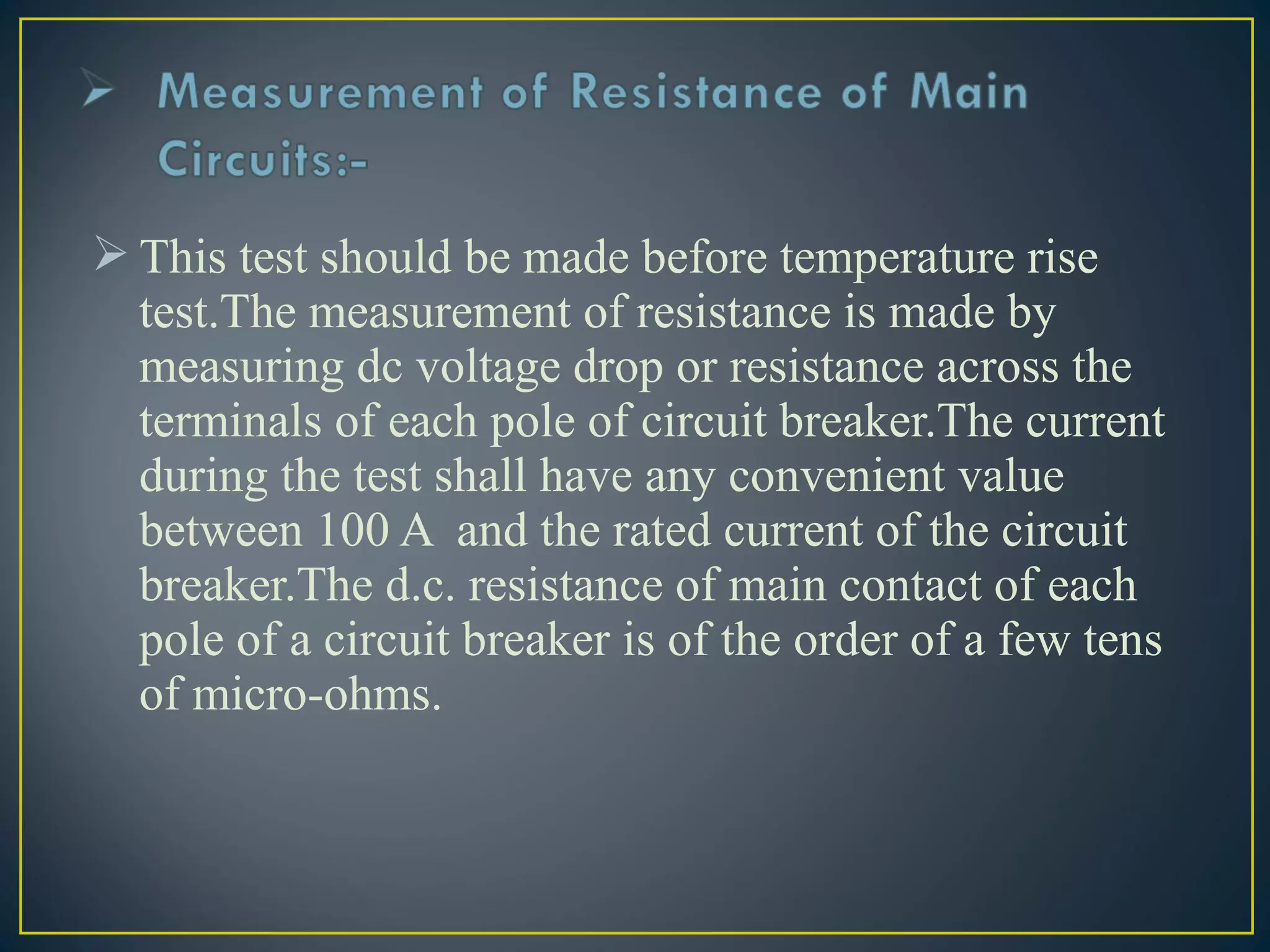  This test should be made before temperature rise
test.The measurement of resistance is made by
measuring dc voltage drop or resistance across the
terminals of each pole of circuit breaker.The current
during the test shall have any convenient value
between 100 A and the rated current of the circuit
breaker.The d.c. resistance of main contact of each
pole of a circuit breaker is of the order of a few tens
of micro-ohms.
 