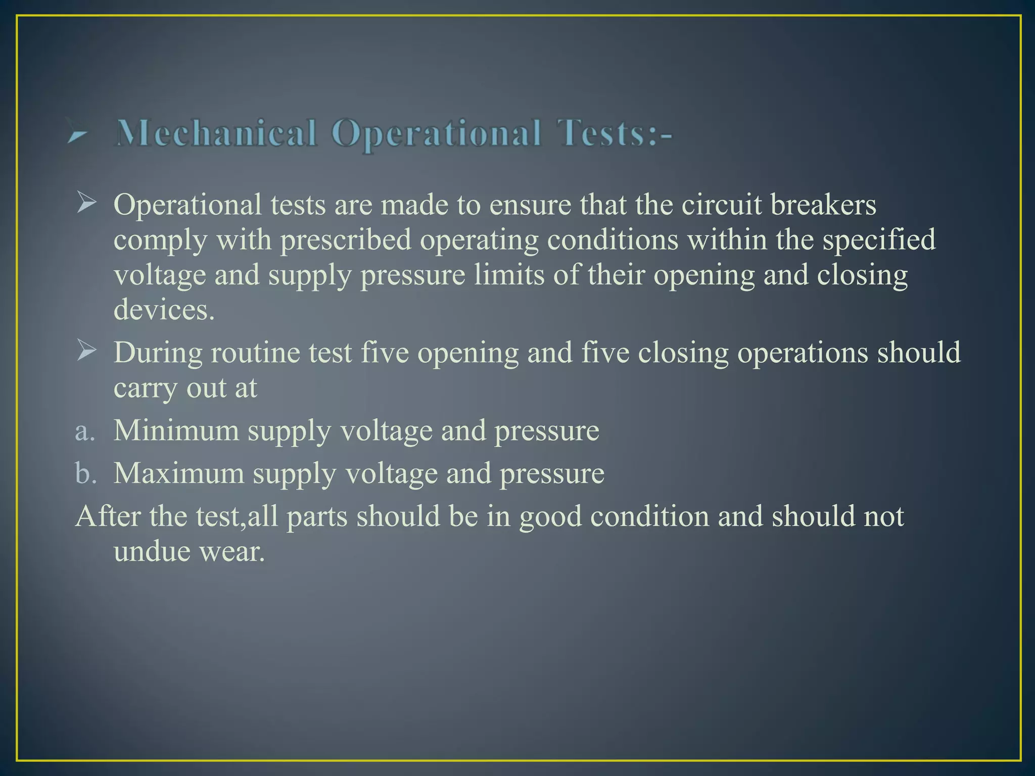  Operational tests are made to ensure that the circuit breakers
comply with prescribed operating conditions within the specified
voltage and supply pressure limits of their opening and closing
devices.
 During routine test five opening and five closing operations should
carry out at
a. Minimum supply voltage and pressure
b. Maximum supply voltage and pressure
After the test,all parts should be in good condition and should not
undue wear.
 
