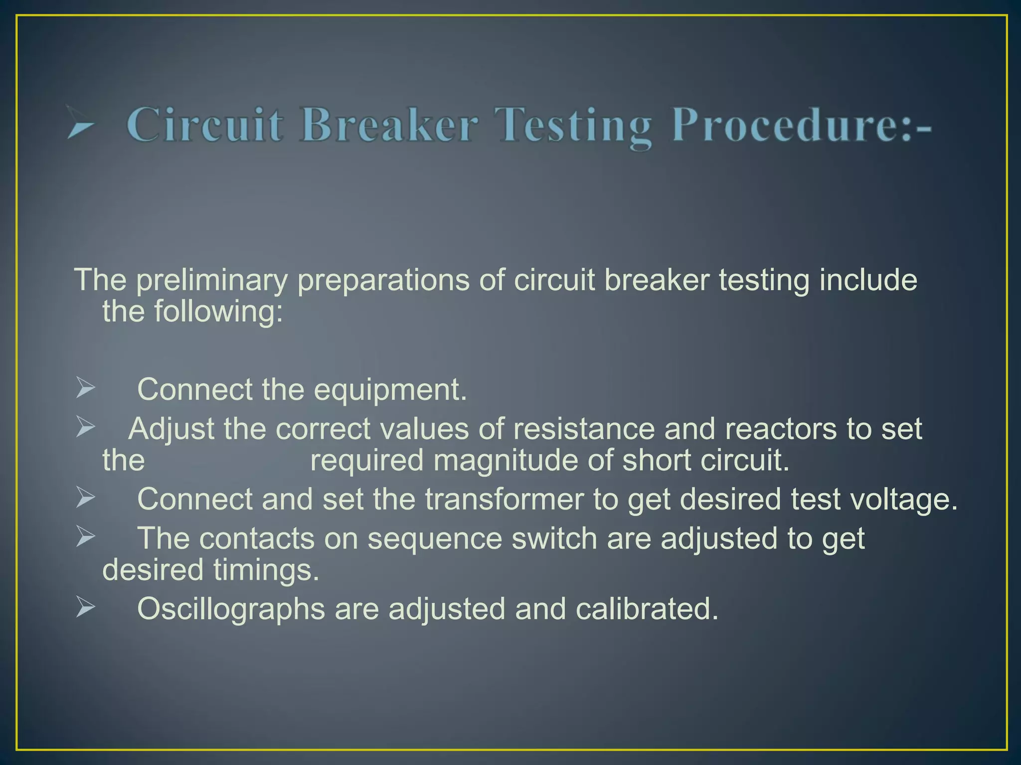  
The preliminary preparations of circuit breaker testing include
the following:
 Connect the equipment.
 Adjust the correct values of resistance and reactors to set
the required magnitude of short circuit.
 Connect and set the transformer to get desired test voltage.
 The contacts on sequence switch are adjusted to get
desired timings.
 Oscillographs are adjusted and calibrated.
 