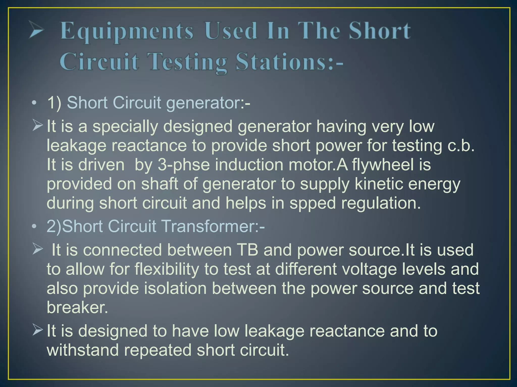 • 1) Short Circuit generator:-
It is a specially designed generator having very low
leakage reactance to provide short power for testing c.b.
It is driven by 3-phse induction motor.A flywheel is
provided on shaft of generator to supply kinetic energy
during short circuit and helps in spped regulation.
• 2)Short Circuit Transformer:-
 It is connected between TB and power source.It is used
to allow for flexibility to test at different voltage levels and
also provide isolation between the power source and test
breaker.
It is designed to have low leakage reactance and to
withstand repeated short circuit.
 