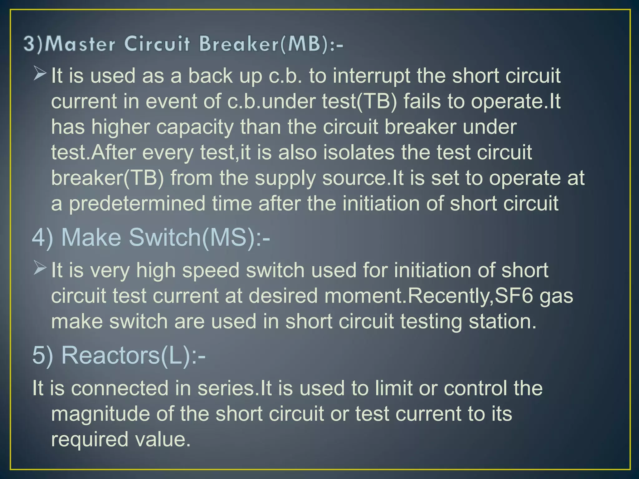 It is used as a back up c.b. to interrupt the short circuit
current in event of c.b.under test(TB) fails to operate.It
has higher capacity than the circuit breaker under
test.After every test,it is also isolates the test circuit
breaker(TB) from the supply source.It is set to operate at
a predetermined time after the initiation of short circuit
4) Make Switch(MS):-
It is very high speed switch used for initiation of short
circuit test current at desired moment.Recently,SF6 gas
make switch are used in short circuit testing station.
5) Reactors(L):-
It is connected in series.It is used to limit or control the
magnitude of the short circuit or test current to its
required value.
 