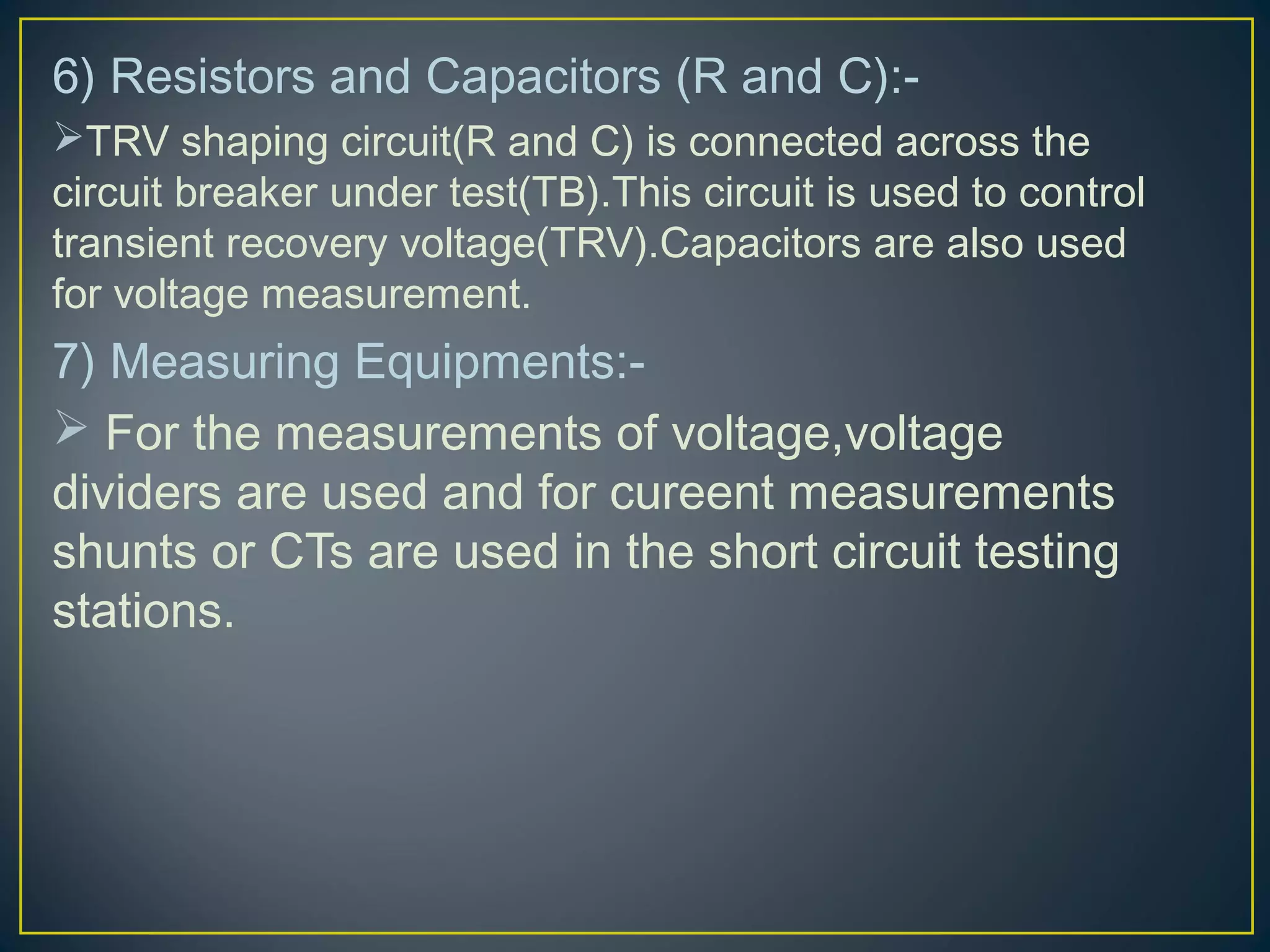 6) Resistors and Capacitors (R and C):-
TRV shaping circuit(R and C) is connected across the
circuit breaker under test(TB).This circuit is used to control
transient recovery voltage(TRV).Capacitors are also used
for voltage measurement.
7) Measuring Equipments:-
 For the measurements of voltage,voltage
dividers are used and for cureent measurements
shunts or CTs are used in the short circuit testing
stations.
 