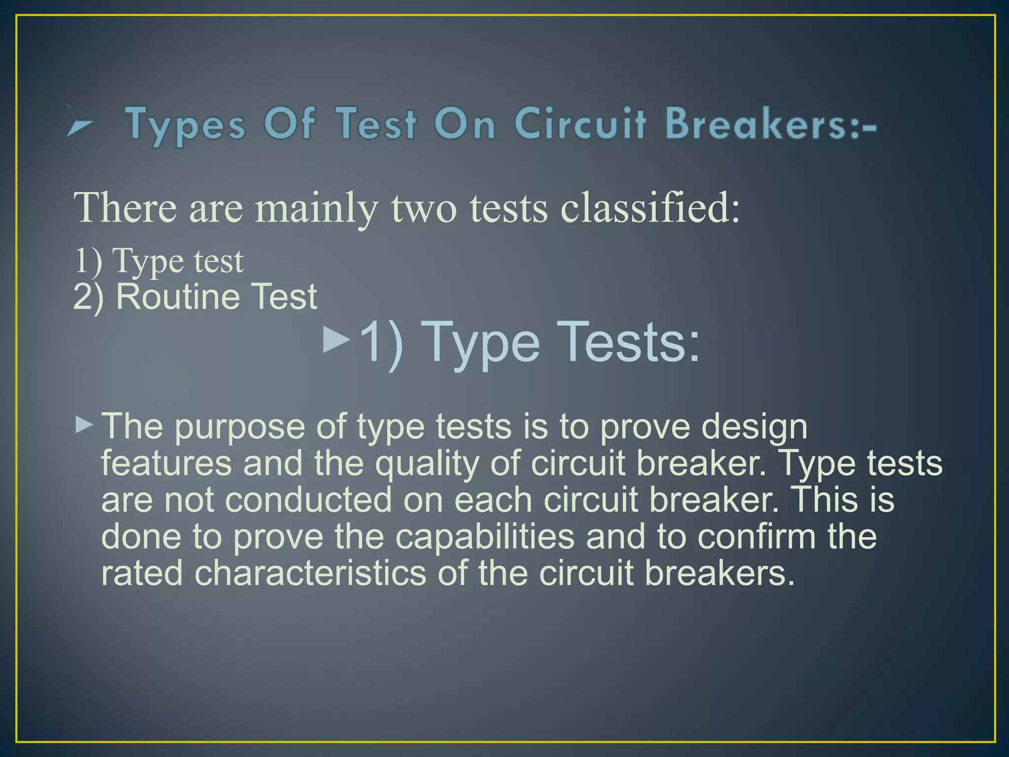 There are mainly two tests classified:
1) Type test
2) Routine Test
1) Type Tests:
The purpose of type tests is to prove design
features and the quality of circuit breaker. Type tests
are not conducted on each circuit breaker. This is
done to prove the capabilities and to confirm the
rated characteristics of the circuit breakers.
 