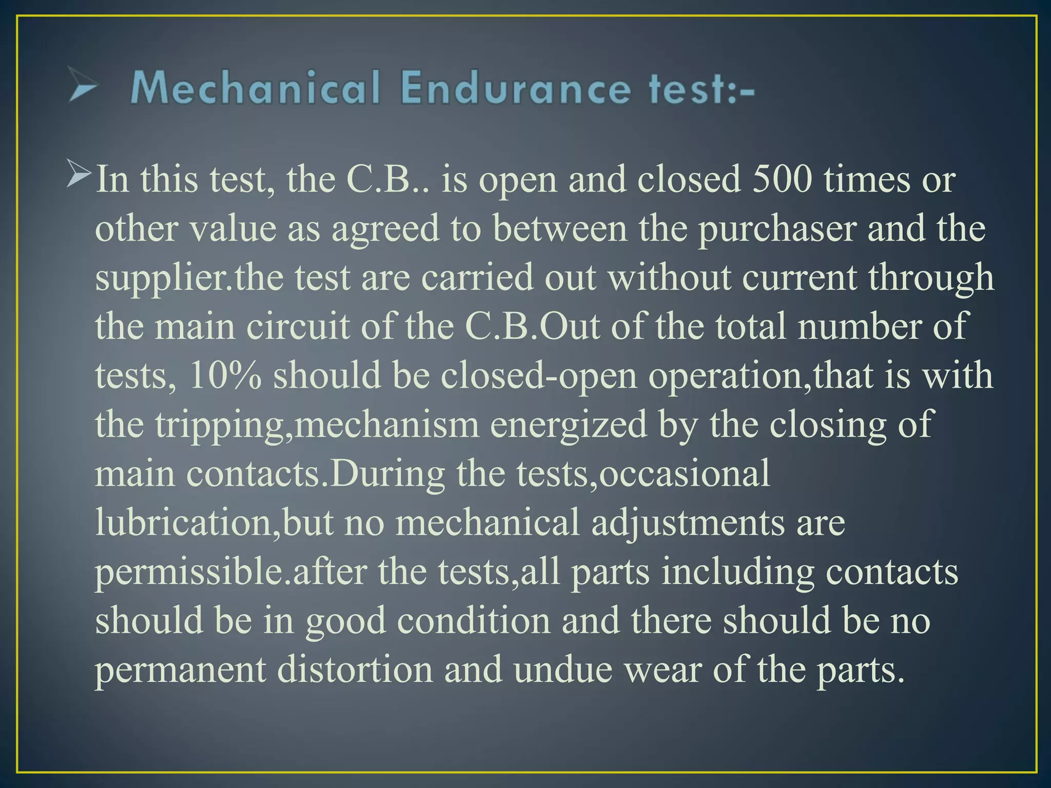 In this test, the C.B.. is open and closed 500 times or
other value as agreed to between the purchaser and the
supplier.the test are carried out without current through
the main circuit of the C.B.Out of the total number of
tests, 10% should be closed-open operation,that is with
the tripping,mechanism energized by the closing of
main contacts.During the tests,occasional
lubrication,but no mechanical adjustments are
permissible.after the tests,all parts including contacts
should be in good condition and there should be no
permanent distortion and undue wear of the parts.
 