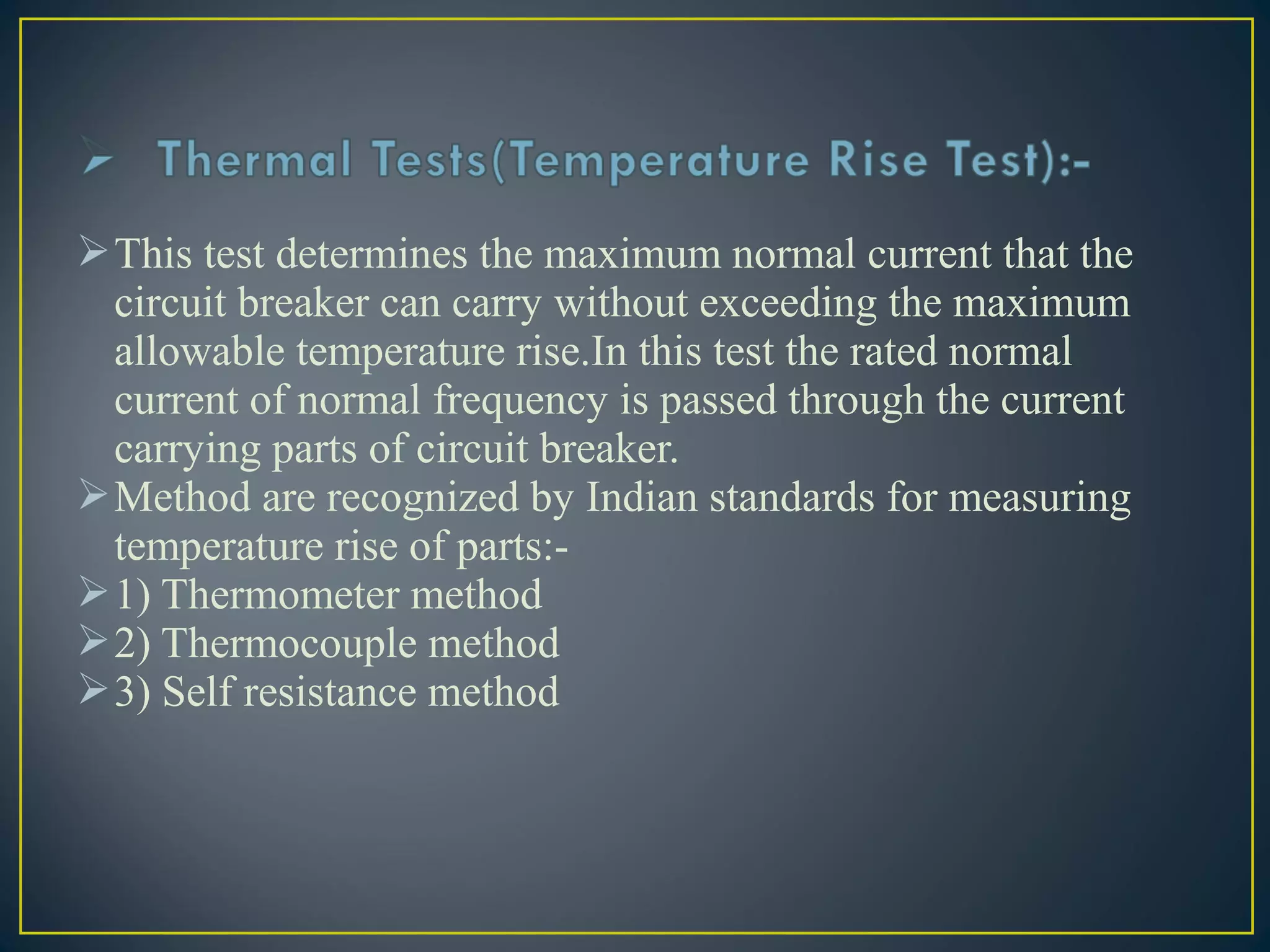 This test determines the maximum normal current that the
circuit breaker can carry without exceeding the maximum
allowable temperature rise.In this test the rated normal
current of normal frequency is passed through the current
carrying parts of circuit breaker.
Method are recognized by Indian standards for measuring
temperature rise of parts:-
1) Thermometer method
2) Thermocouple method
3) Self resistance method
 