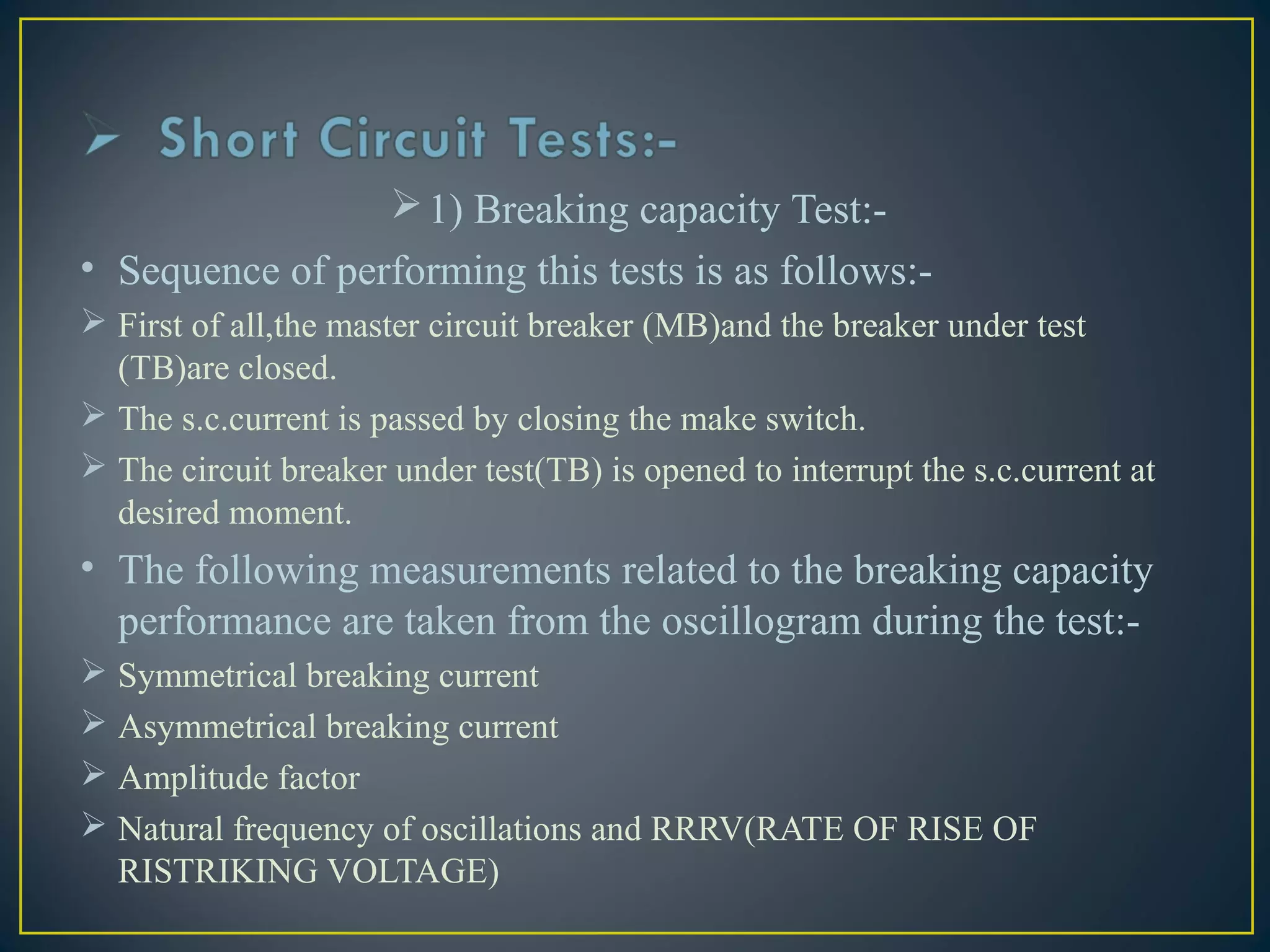 1) Breaking capacity Test:-
• Sequence of performing this tests is as follows:-
 First of all,the master circuit breaker (MB)and the breaker under test
(TB)are closed.
 The s.c.current is passed by closing the make switch.
 The circuit breaker under test(TB) is opened to interrupt the s.c.current at
desired moment.
• The following measurements related to the breaking capacity
performance are taken from the oscillogram during the test:-
 Symmetrical breaking current
 Asymmetrical breaking current
 Amplitude factor
 Natural frequency of oscillations and RRRV(RATE OF RISE OF
RISTRIKING VOLTAGE)
 