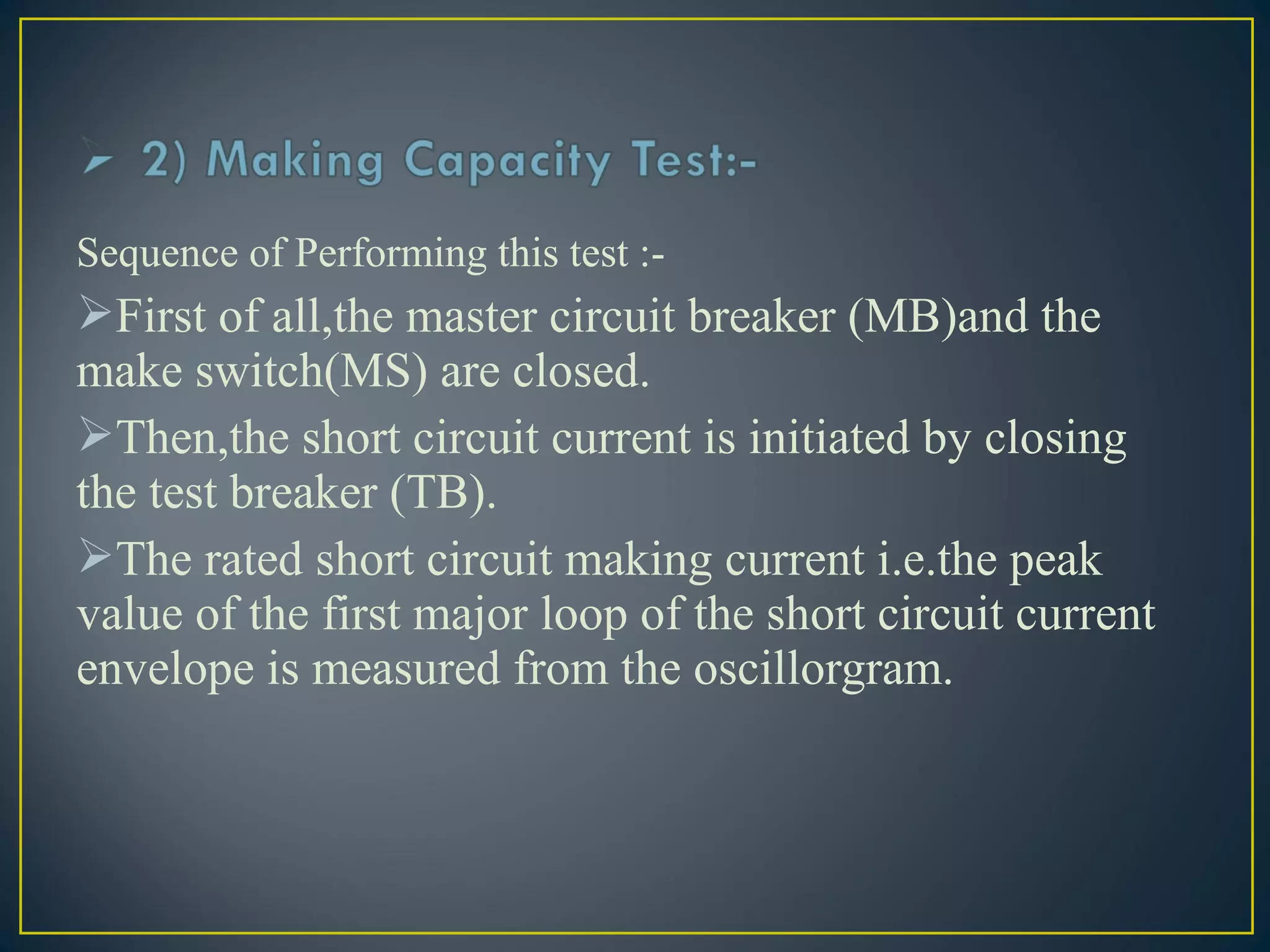 Sequence of Performing this test :-
First of all,the master circuit breaker (MB)and the
make switch(MS) are closed.
Then,the short circuit current is initiated by closing
the test breaker (TB).
The rated short circuit making current i.e.the peak
value of the first major loop of the short circuit current
envelope is measured from the oscillorgram.
 
