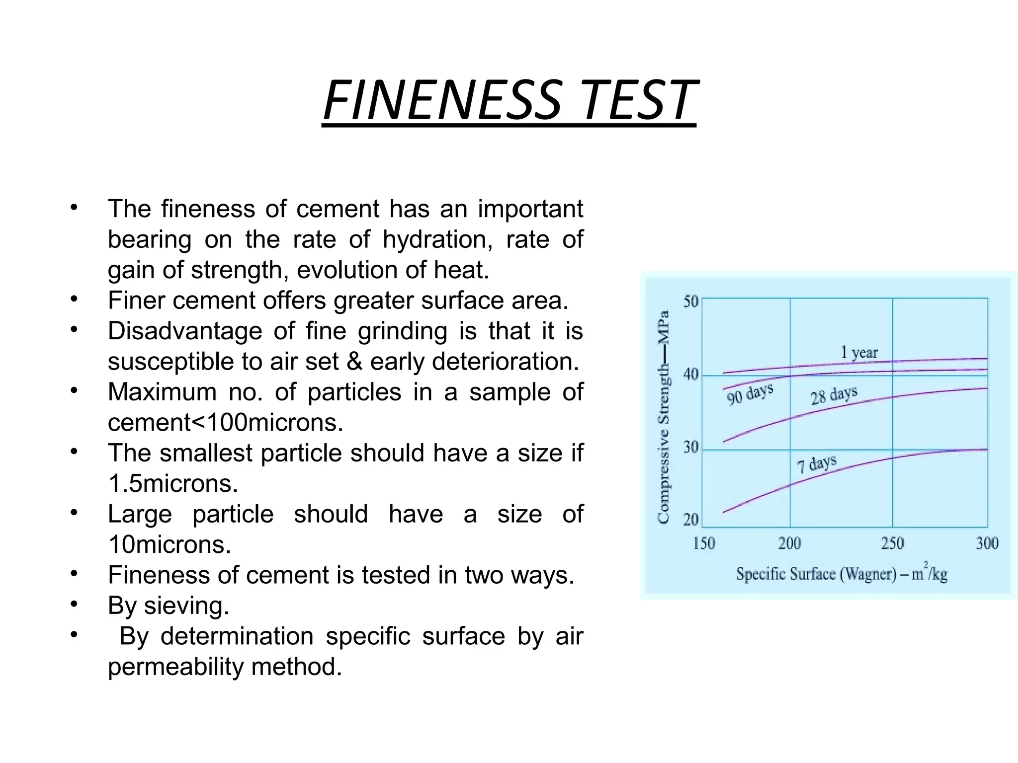 FINENESS TEST
• The fineness of cement has an important
bearing on the rate of hydration, rate of
gain of strength, evolution of heat.
• Finer cement offers greater surface area.
• Disadvantage of fine grinding is that it is
susceptible to air set & early deterioration.
• Maximum no. of particles in a sample of
cement<100microns.
• The smallest particle should have a size if
1.5microns.
• Large particle should have a size of
10microns.
• Fineness of cement is tested in two ways.
• By sieving.
• By determination specific surface by air
permeability method.
 