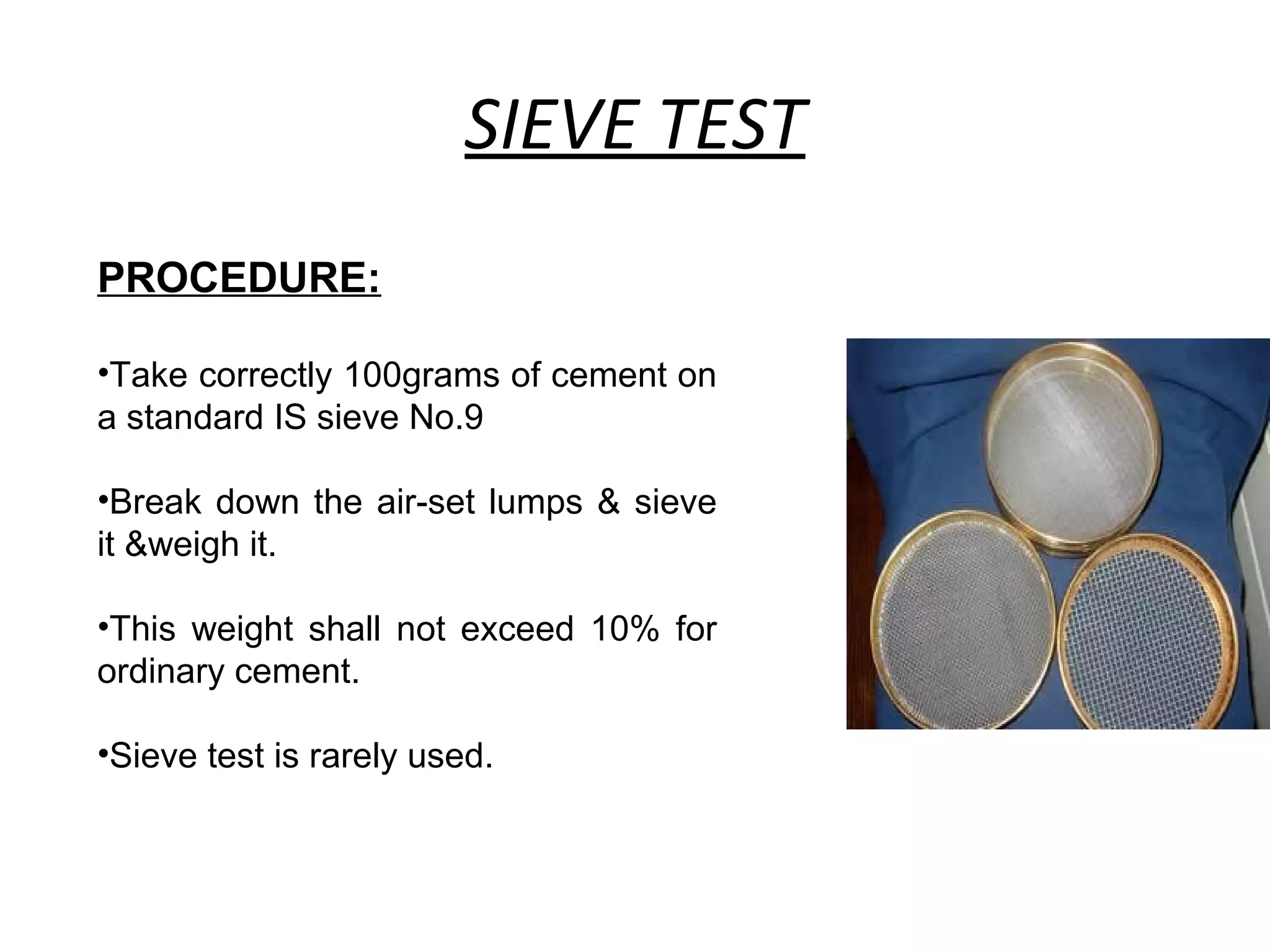 SIEVE TEST
PROCEDURE:
•Take correctly 100grams of cement on
a standard IS sieve No.9
•Break down the air-set lumps & sieve
it &weigh it.
•This weight shall not exceed 10% for
ordinary cement.
•Sieve test is rarely used.
 