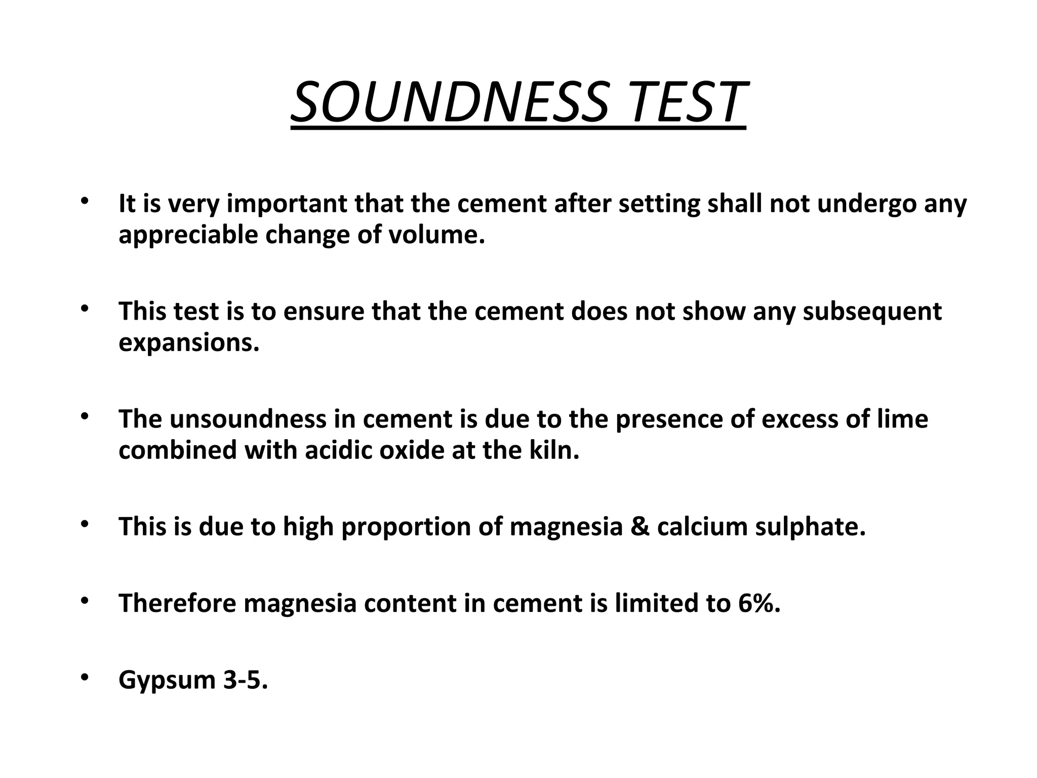 SOUNDNESS TEST
• It is very important that the cement after setting shall not undergo any
appreciable change of volume.
• This test is to ensure that the cement does not show any subsequent
expansions.
• The unsoundness in cement is due to the presence of excess of lime
combined with acidic oxide at the kiln.
• This is due to high proportion of magnesia & calcium sulphate.
• Therefore magnesia content in cement is limited to 6%.
• Gypsum 3-5.
 