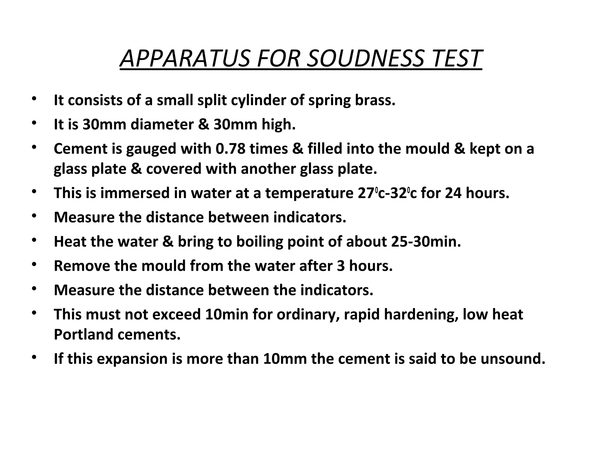 APPARATUS FOR SOUDNESS TEST
• It consists of a small split cylinder of spring brass.
• It is 30mm diameter & 30mm high.
• Cement is gauged with 0.78 times & filled into the mould & kept on a
glass plate & covered with another glass plate.
• This is immersed in water at a temperature 270
c-320
c for 24 hours.
• Measure the distance between indicators.
• Heat the water & bring to boiling point of about 25-30min.
• Remove the mould from the water after 3 hours.
• Measure the distance between the indicators.
• This must not exceed 10min for ordinary, rapid hardening, low heat
Portland cements.
• If this expansion is more than 10mm the cement is said to be unsound.
 