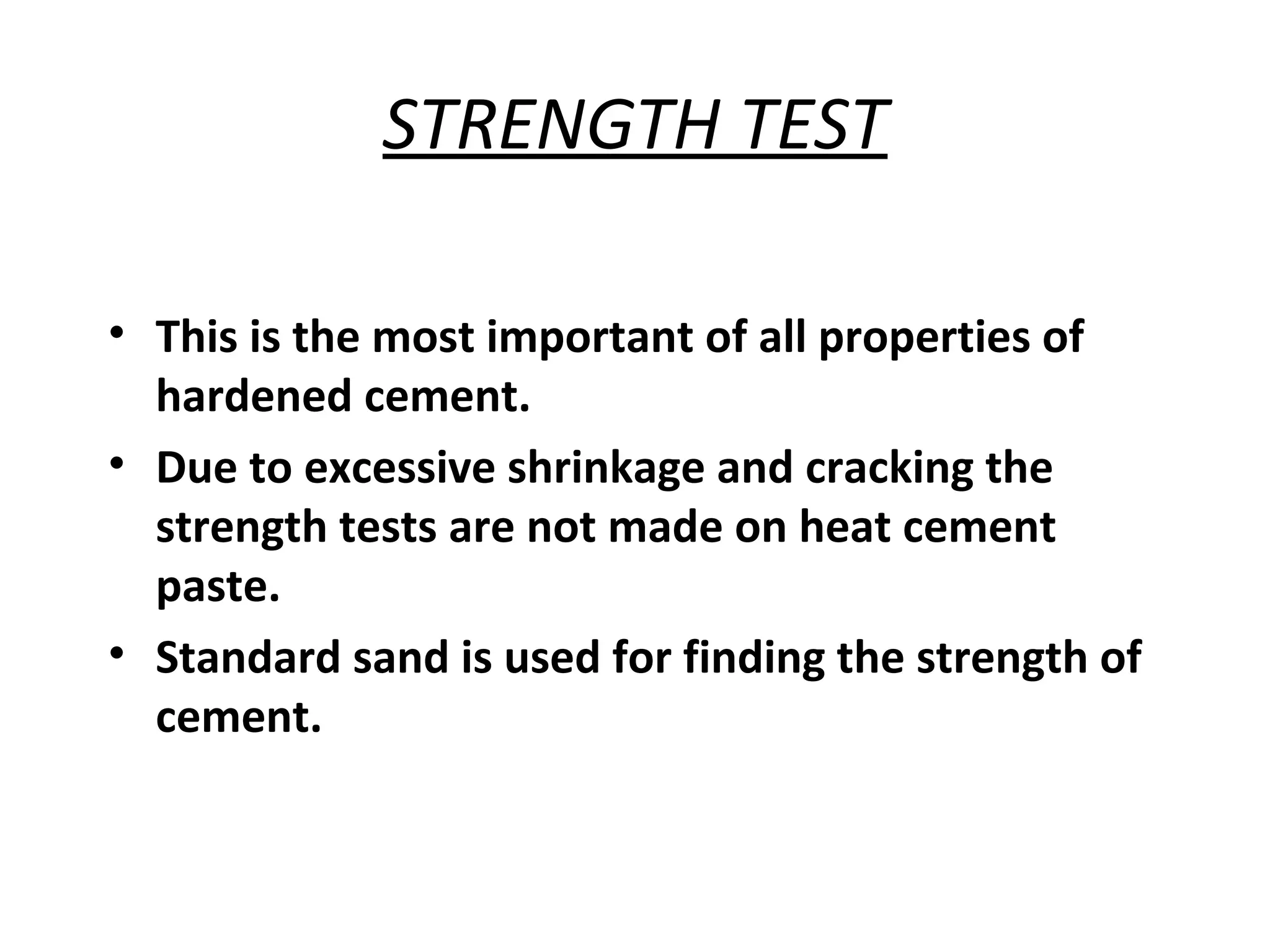 STRENGTH TEST
• This is the most important of all properties of
hardened cement.
• Due to excessive shrinkage and cracking the
strength tests are not made on heat cement
paste.
• Standard sand is used for finding the strength of
cement.
 
