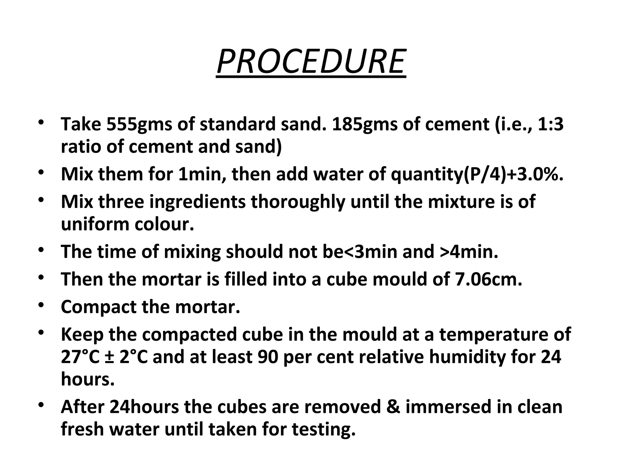 PROCEDURE
• Take 555gms of standard sand. 185gms of cement (i.e., 1:3
ratio of cement and sand)
• Mix them for 1min, then add water of quantity(P/4)+3.0%.
• Mix three ingredients thoroughly until the mixture is of
uniform colour.
• The time of mixing should not be<3min and >4min.
• Then the mortar is filled into a cube mould of 7.06cm.
• Compact the mortar.
• Keep the compacted cube in the mould at a temperature of
27°C ± 2°C and at least 90 per cent relative humidity for 24
hours.
• After 24hours the cubes are removed & immersed in clean
fresh water until taken for testing.
 