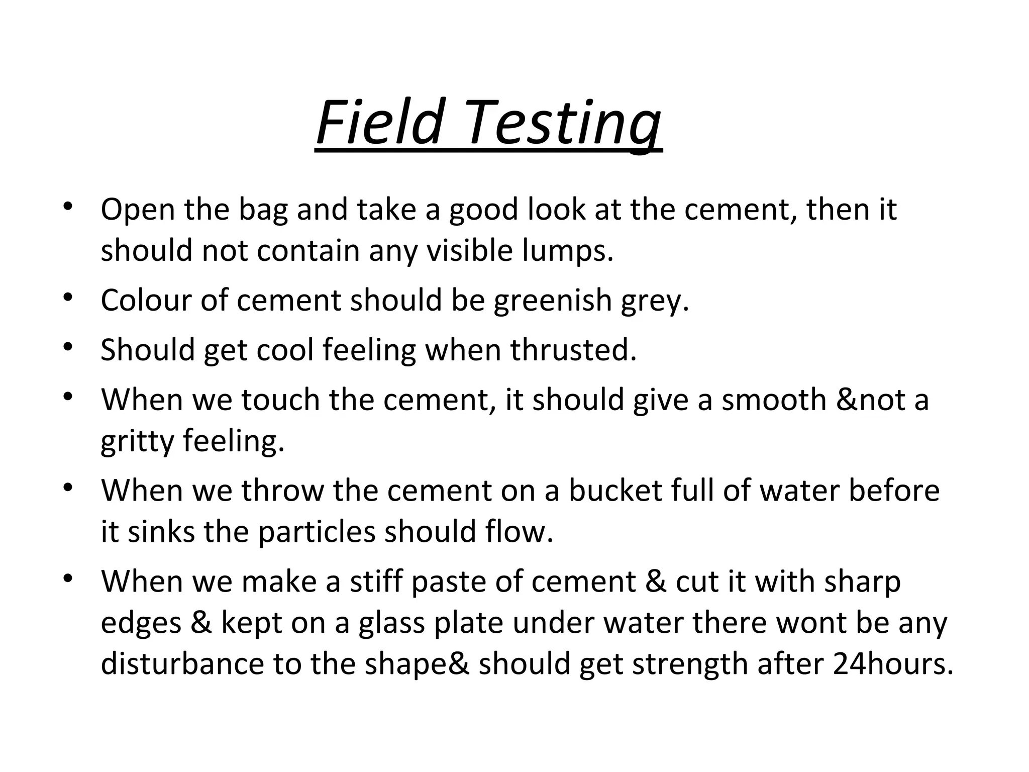Field Testing
• Open the bag and take a good look at the cement, then it
should not contain any visible lumps.
• Colour of cement should be greenish grey.
• Should get cool feeling when thrusted.
• When we touch the cement, it should give a smooth &not a
gritty feeling.
• When we throw the cement on a bucket full of water before
it sinks the particles should flow.
• When we make a stiff paste of cement & cut it with sharp
edges & kept on a glass plate under water there wont be any
disturbance to the shape& should get strength after 24hours.
 