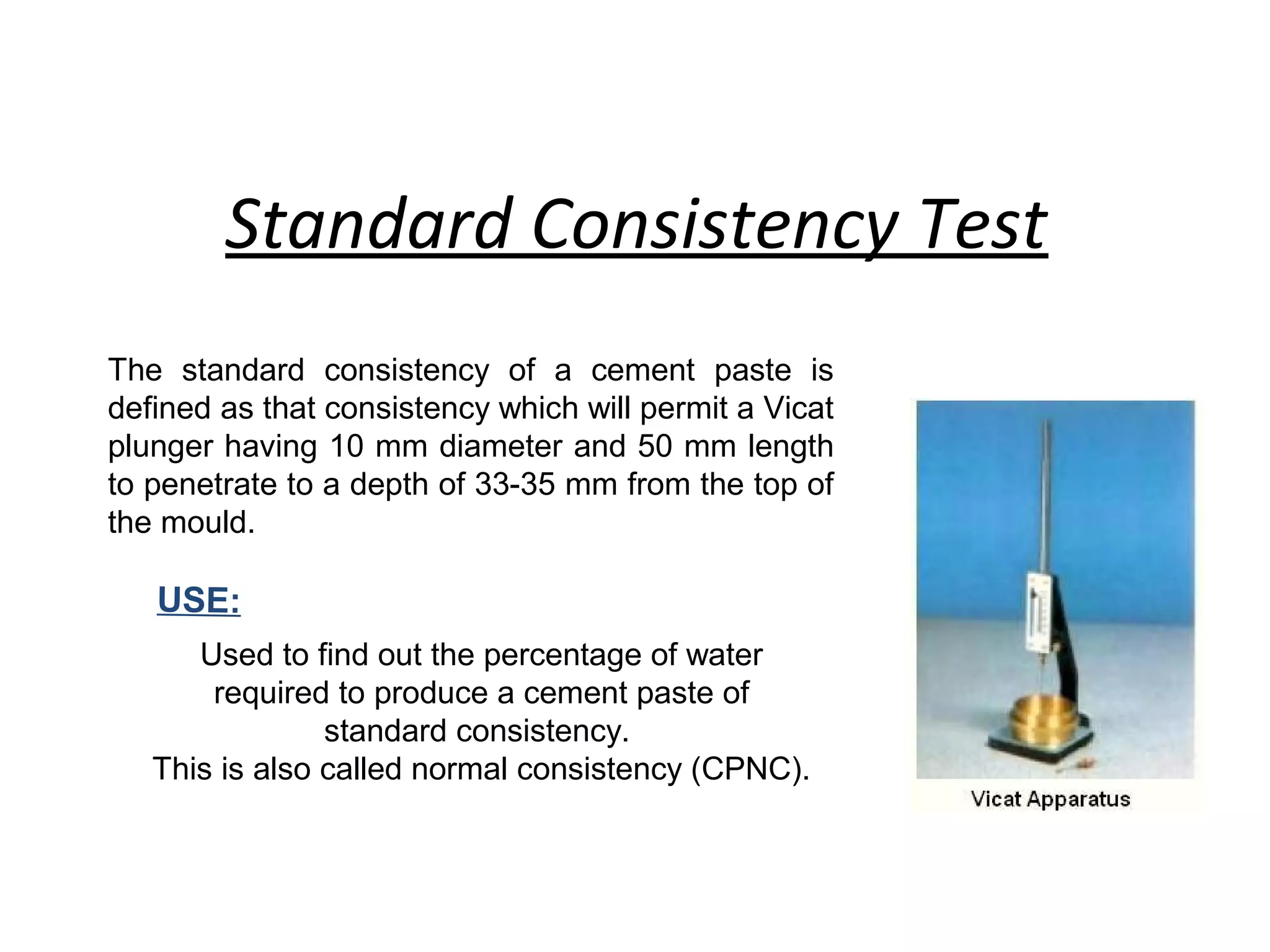 Standard Consistency Test
The standard consistency of a cement paste is
defined as that consistency which will permit a Vicat
plunger having 10 mm diameter and 50 mm length
to penetrate to a depth of 33-35 mm from the top of
the mould.
USE:
Used to find out the percentage of water
required to produce a cement paste of
standard consistency.
This is also called normal consistency (CPNC).
 