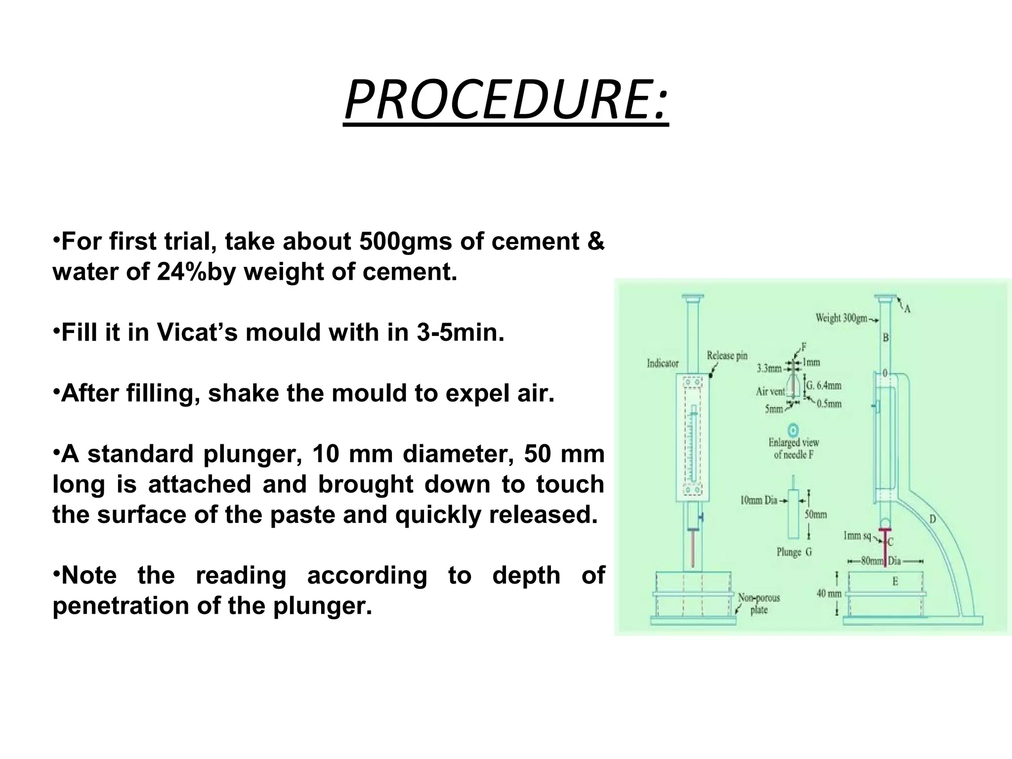 PROCEDURE:
•For first trial, take about 500gms of cement &
water of 24%by weight of cement.
•Fill it in Vicat’s mould with in 3-5min.
•After filling, shake the mould to expel air.
•A standard plunger, 10 mm diameter, 50 mm
long is attached and brought down to touch
the surface of the paste and quickly released.
•Note the reading according to depth of
penetration of the plunger.
 
