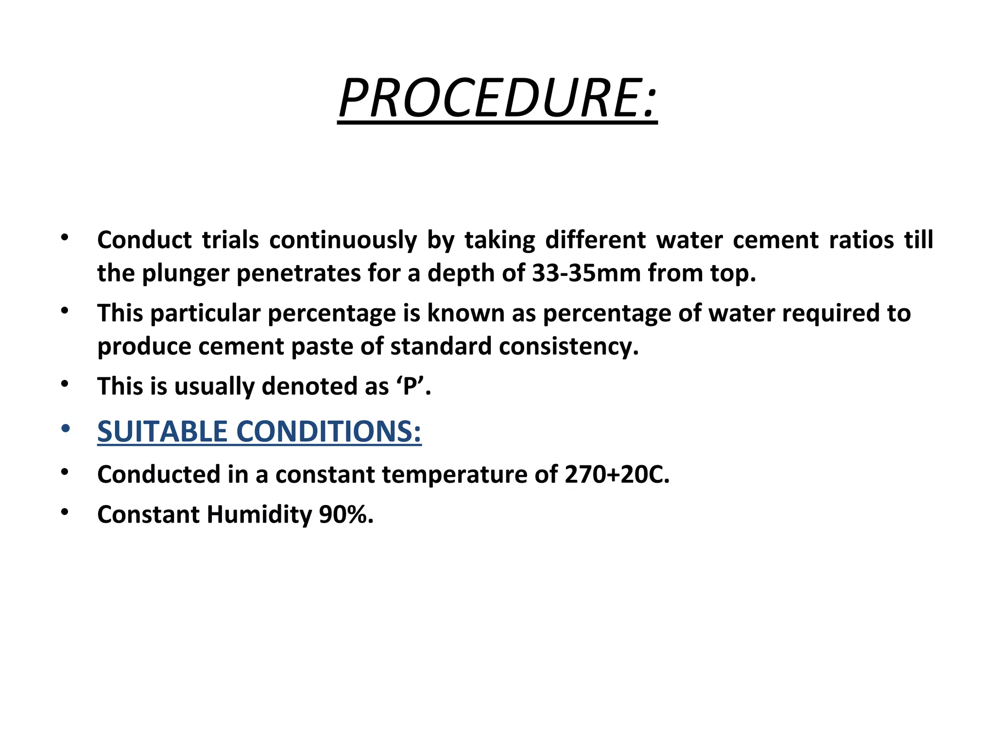 PROCEDURE:
• Conduct trials continuously by taking different water cement ratios till
the plunger penetrates for a depth of 33-35mm from top.
• This particular percentage is known as percentage of water required to
produce cement paste of standard consistency.
• This is usually denoted as ‘P’.
• SUITABLE CONDITIONS:
• Conducted in a constant temperature of 270+20C.
• Constant Humidity 90%.
 