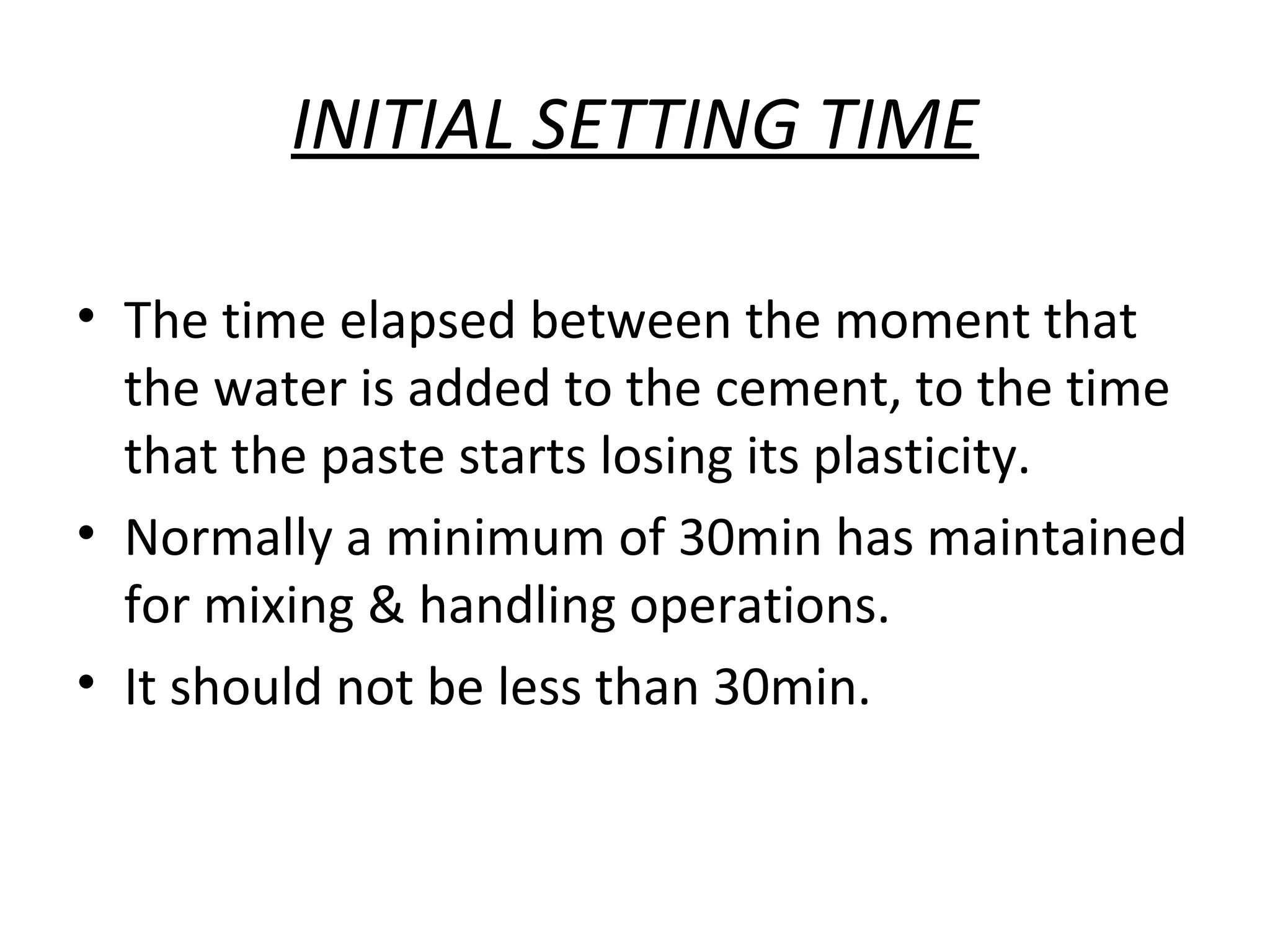 INITIAL SETTING TIME
• The time elapsed between the moment that
the water is added to the cement, to the time
that the paste starts losing its plasticity.
• Normally a minimum of 30min has maintained
for mixing & handling operations.
• It should not be less than 30min.
 