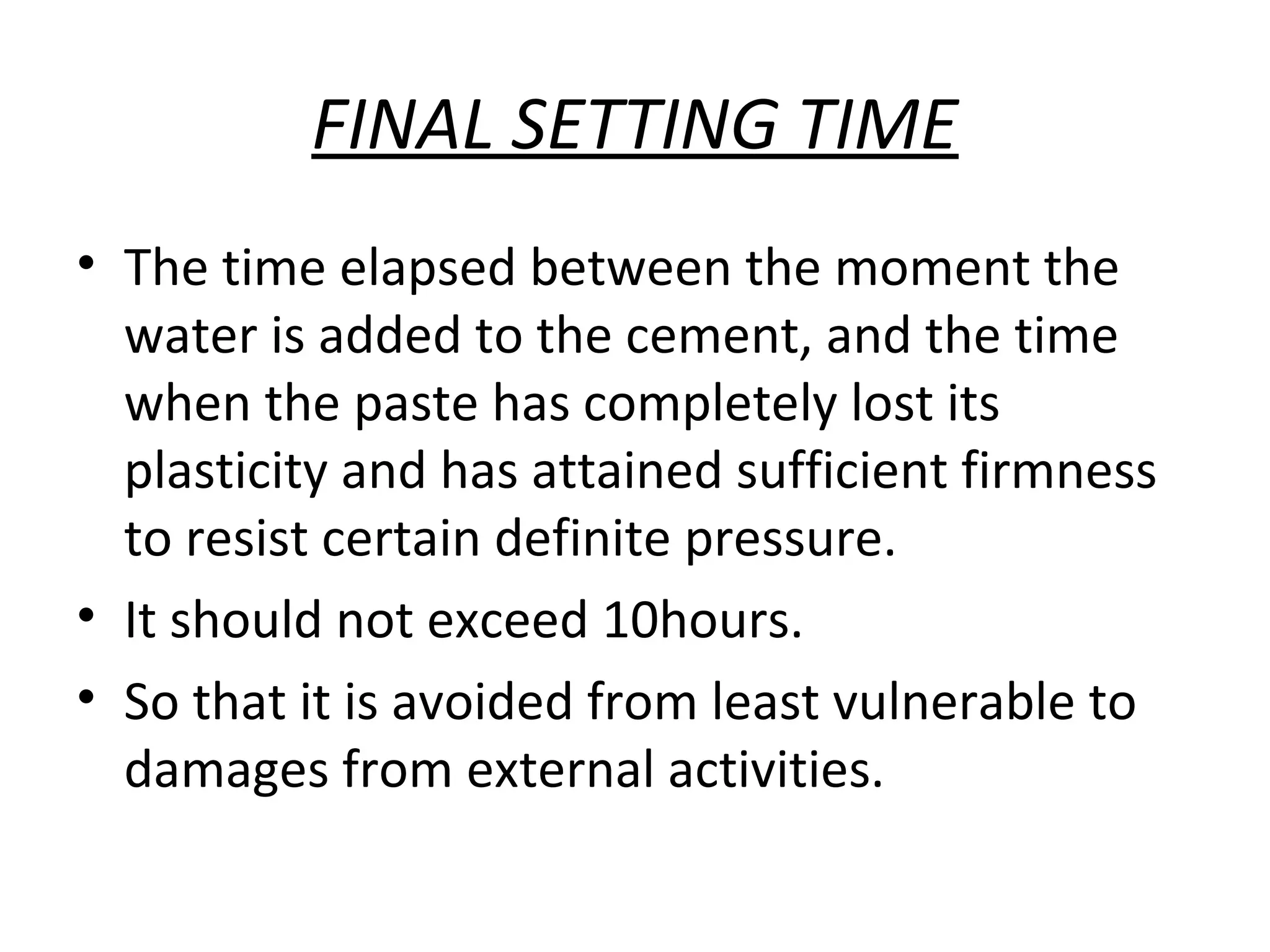 FINAL SETTING TIME
• The time elapsed between the moment the
water is added to the cement, and the time
when the paste has completely lost its
plasticity and has attained sufficient firmness
to resist certain definite pressure.
• It should not exceed 10hours.
• So that it is avoided from least vulnerable to
damages from external activities.
 