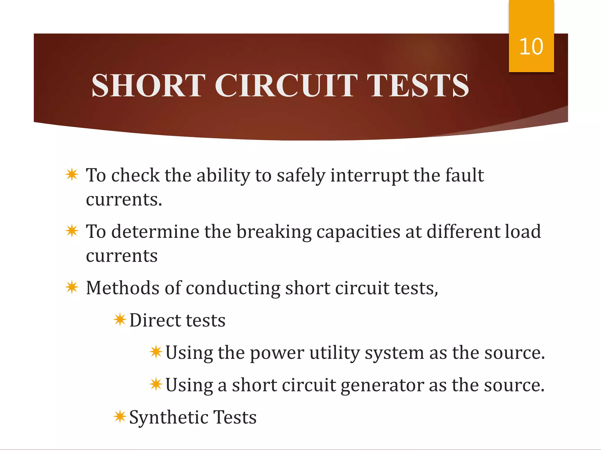 SHORT CIRCUIT TESTS
 To check the ability to safely interrupt the fault
currents.
 To determine the breaking capacities at different load
currents
 Methods of conducting short circuit tests,
Direct tests
Using the power utility system as the source.
Using a short circuit generator as the source.
Synthetic Tests
10
 