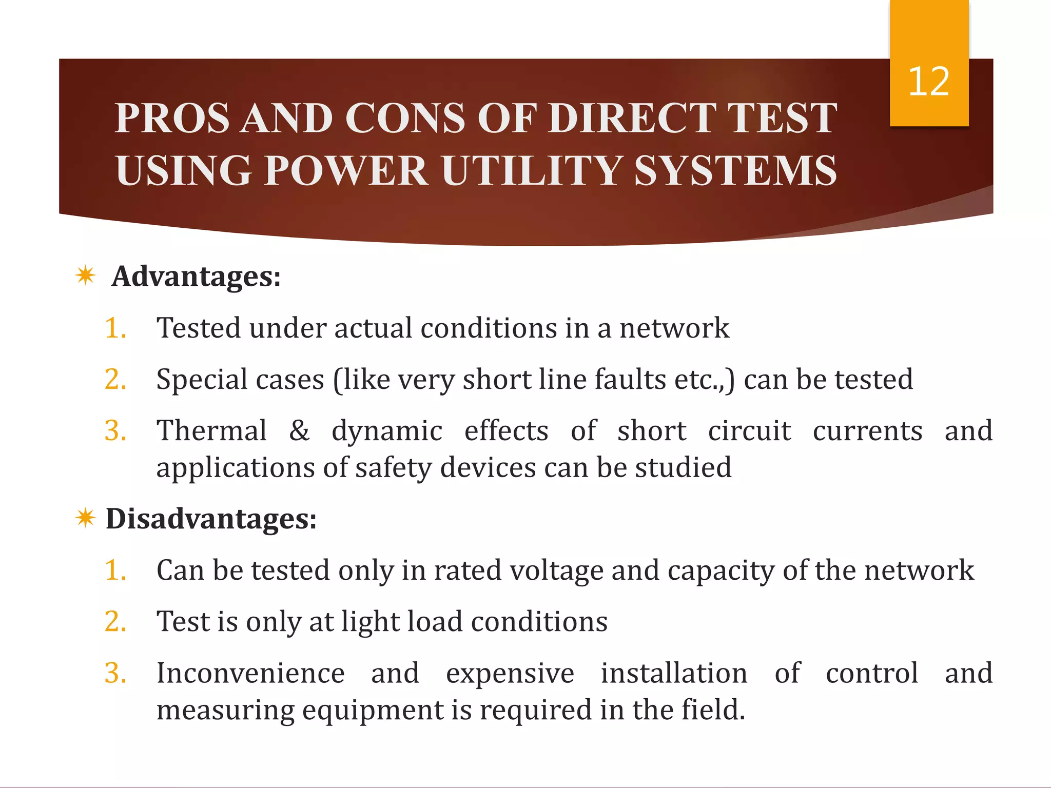 PROS AND CONS OF DIRECT TEST
USING POWER UTILITY SYSTEMS
 Advantages:
1. Tested under actual conditions in a network
2. Special cases (like very short line faults etc.,) can be tested
3. Thermal & dynamic effects of short circuit currents and
applications of safety devices can be studied
 Disadvantages:
1. Can be tested only in rated voltage and capacity of the network
2. Test is only at light load conditions
3. Inconvenience and expensive installation of control and
measuring equipment is required in the field.
12
 