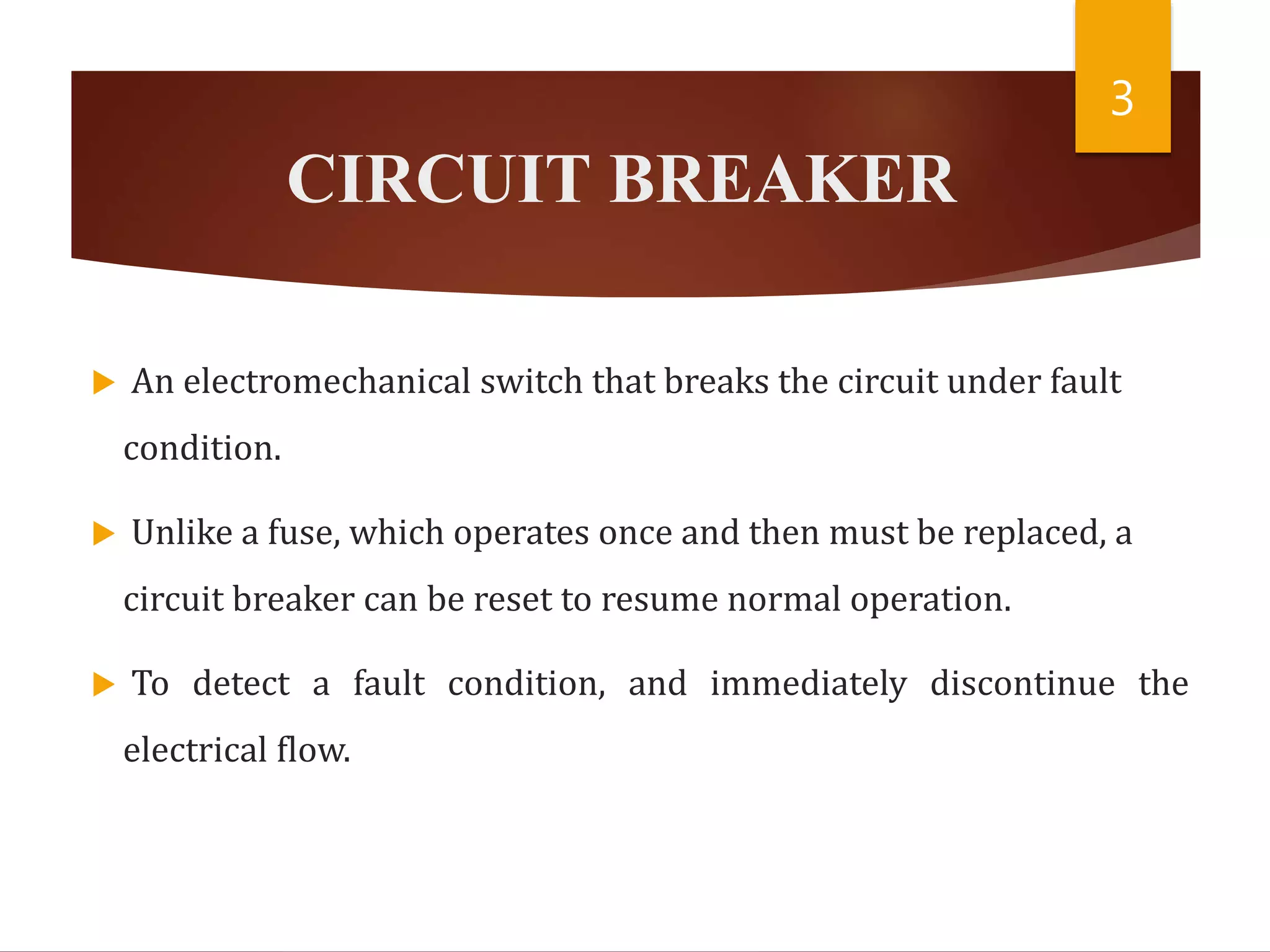 CIRCUIT BREAKER
 An electromechanical switch that breaks the circuit under fault
condition.
 Unlike a fuse, which operates once and then must be replaced, a
circuit breaker can be reset to resume normal operation.
 To detect a fault condition, and immediately discontinue the
electrical flow.
3
 