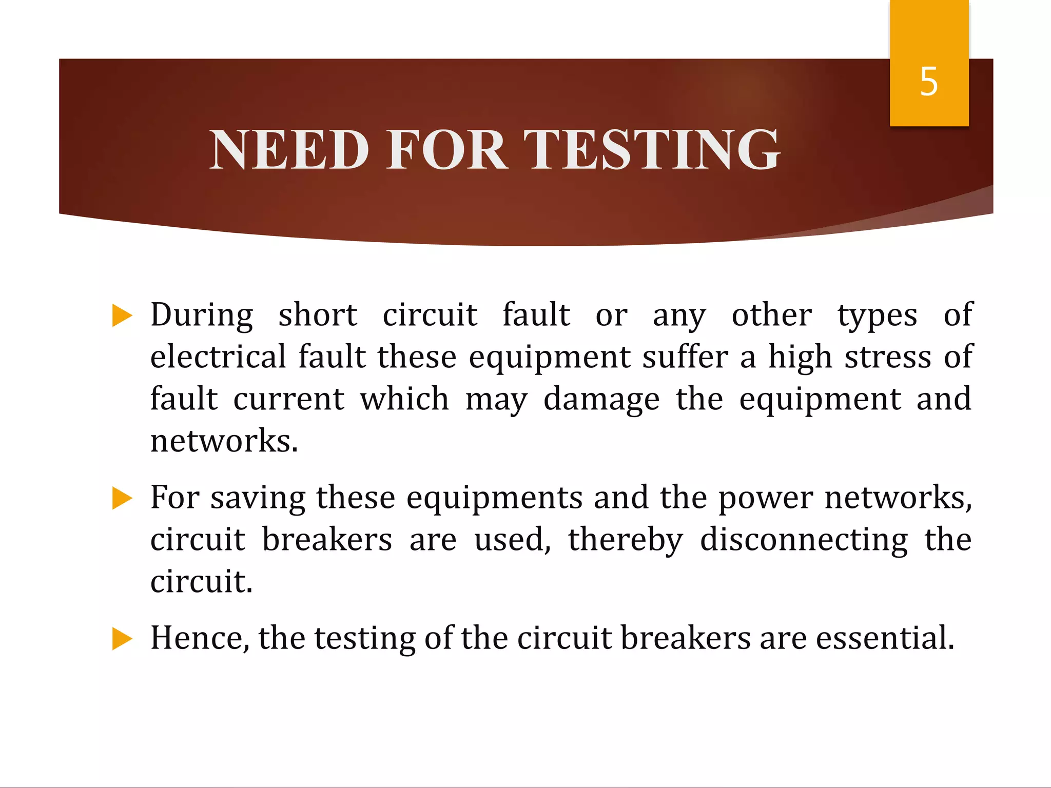 NEED FOR TESTING
 During short circuit fault or any other types of
electrical fault these equipment suffer a high stress of
fault current which may damage the equipment and
networks.
 For saving these equipments and the power networks,
circuit breakers are used, thereby disconnecting the
circuit.
 Hence, the testing of the circuit breakers are essential.
5
 