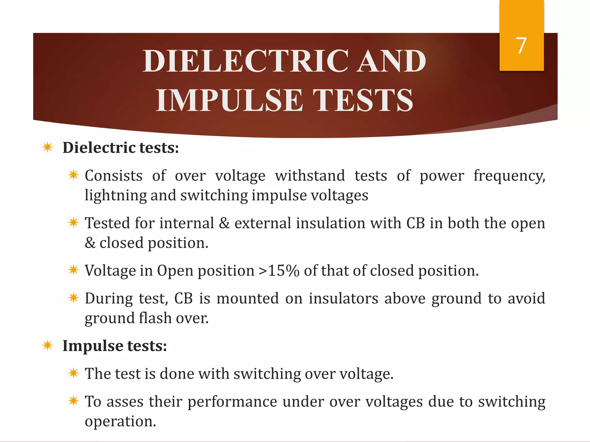 DIELECTRIC AND
IMPULSE TESTS
 Dielectric tests:
 Consists of over voltage withstand tests of power frequency,
lightning and switching impulse voltages
 Tested for internal & external insulation with CB in both the open
& closed position.
 Voltage in Open position >15% of that of closed position.
 During test, CB is mounted on insulators above ground to avoid
ground flash over.
 Impulse tests:
 The test is done with switching over voltage.
 To asses their performance under over voltages due to switching
operation.
7
 