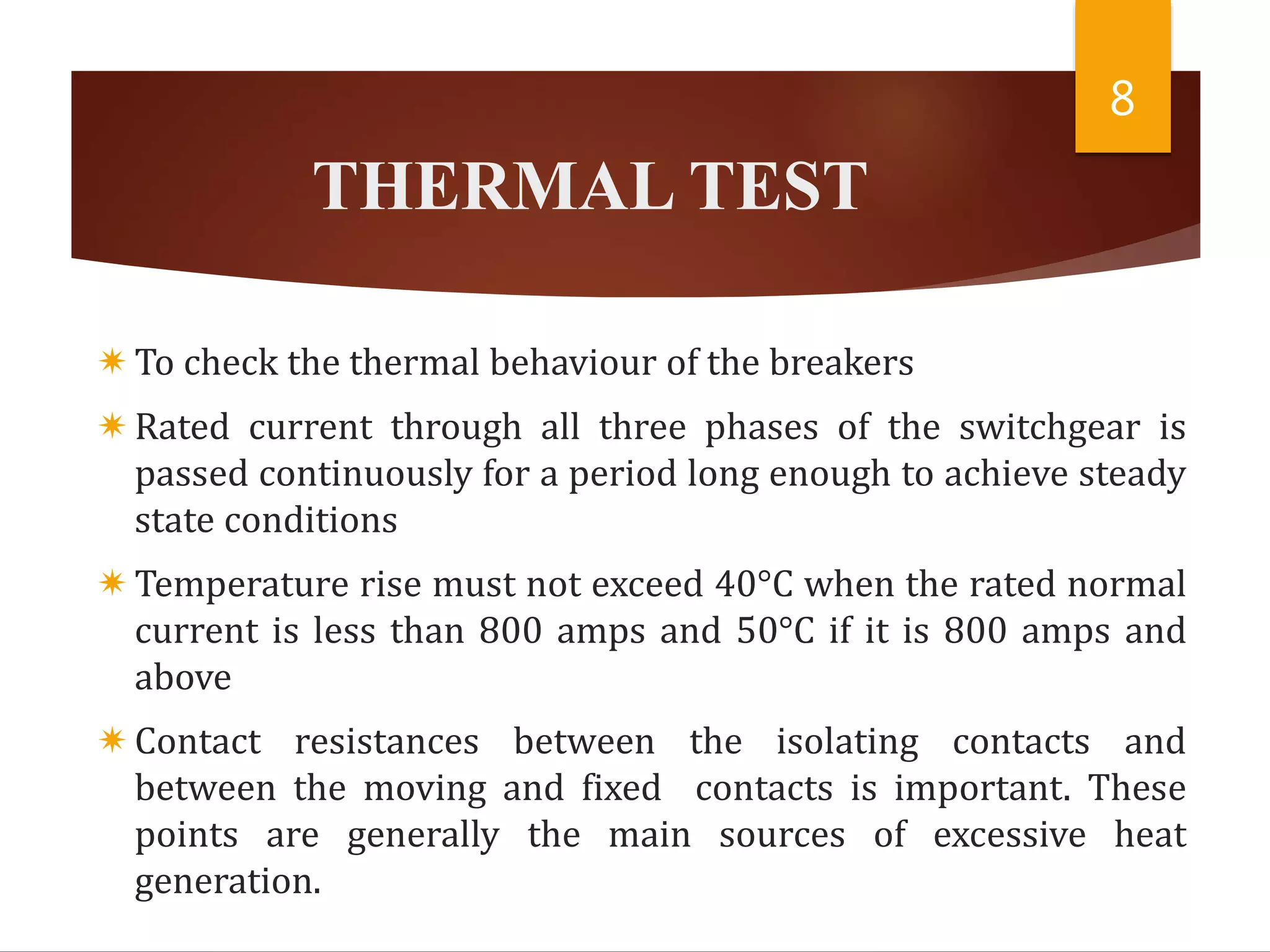 THERMAL TEST
To check the thermal behaviour of the breakers
Rated current through all three phases of the switchgear is
passed continuously for a period long enough to achieve steady
state conditions
Temperature rise must not exceed 40°C when the rated normal
current is less than 800 amps and 50°C if it is 800 amps and
above
Contact resistances between the isolating contacts and
between the moving and fixed contacts is important. These
points are generally the main sources of excessive heat
generation.
8
 