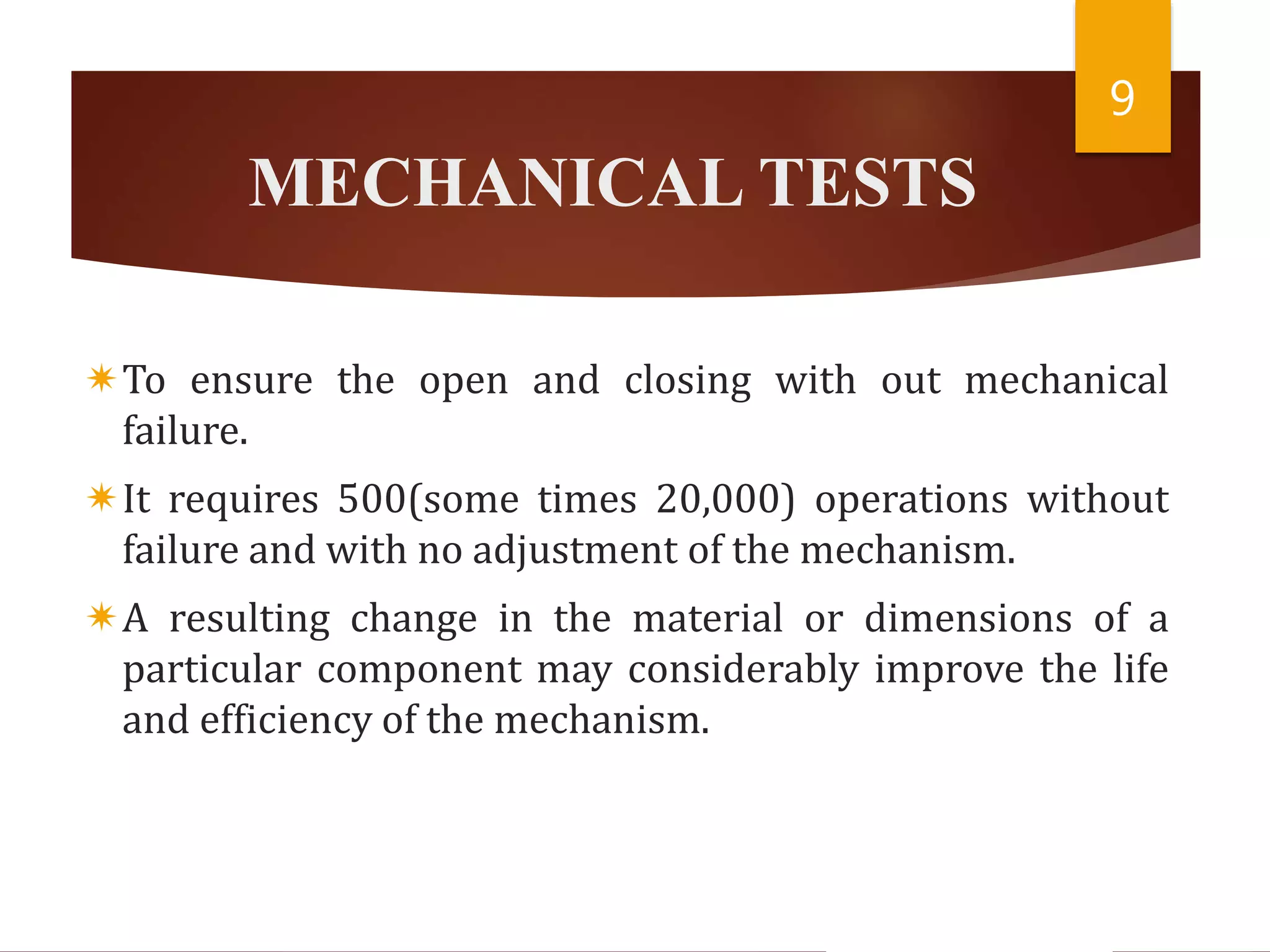 MECHANICAL TESTS
To ensure the open and closing with out mechanical
failure.
It requires 500(some times 20,000) operations without
failure and with no adjustment of the mechanism.
A resulting change in the material or dimensions of a
particular component may considerably improve the life
and efficiency of the mechanism.
9
 
