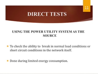 DIRECT TESTS
USING THE POWER UTILITY SYSTEM AS THE
SOURCE
 To check the ability to break in normal load conditions or
short circuit conditions in the network itself.
 Done during limited energy consumption.
11
 