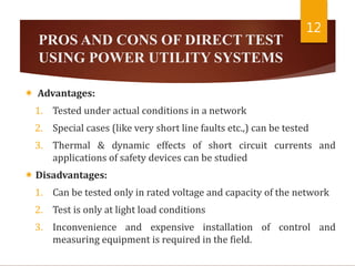 PROS AND CONS OF DIRECT TEST
USING POWER UTILITY SYSTEMS
 Advantages:
1. Tested under actual conditions in a network
2. Special cases (like very short line faults etc.,) can be tested
3. Thermal & dynamic effects of short circuit currents and
applications of safety devices can be studied
 Disadvantages:
1. Can be tested only in rated voltage and capacity of the network
2. Test is only at light load conditions
3. Inconvenience and expensive installation of control and
measuring equipment is required in the field.
12
 