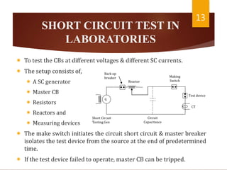 SHORT CIRCUIT TEST IN
LABORATORIES
 To test the CBs at different voltages & different SC currents.
 The setup consists of,
 A SC generator
 Master CB
 Resistors
 Reactors and
 Measuring devices
 The make switch initiates the circuit short circuit & master breaker
isolates the test device from the source at the end of predetermined
time.
 If the test device failed to operate, master CB can be tripped.
13
Back up
breaker
Short Circuit
Testing Gen
Reactor
Test device
CT
Making
Switch
Circuit
Capacitance
G
 
