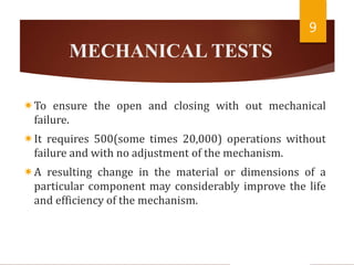 MECHANICAL TESTS
To ensure the open and closing with out mechanical
failure.
It requires 500(some times 20,000) operations without
failure and with no adjustment of the mechanism.
A resulting change in the material or dimensions of a
particular component may considerably improve the life
and efficiency of the mechanism.
9
 