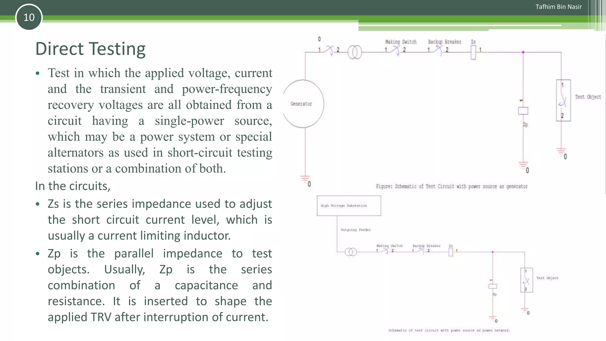 Direct Testing
• Test in which the applied voltage, current
and the transient and power-frequency
recovery voltages are all obtained from a
circuit having a single-power source,
which may be a power system or special
alternators as used in short-circuit testing
stations or a combination of both.
In the circuits,
• Zs is the series impedance used to adjust
the short circuit current level, which is
usually a current limiting inductor.
• Zp is the parallel impedance to test
objects. Usually, Zp is the series
combination of a capacitance and
resistance. It is inserted to shape the
applied TRV after interruption of current.
Tafhim Bin Nasir
10
 